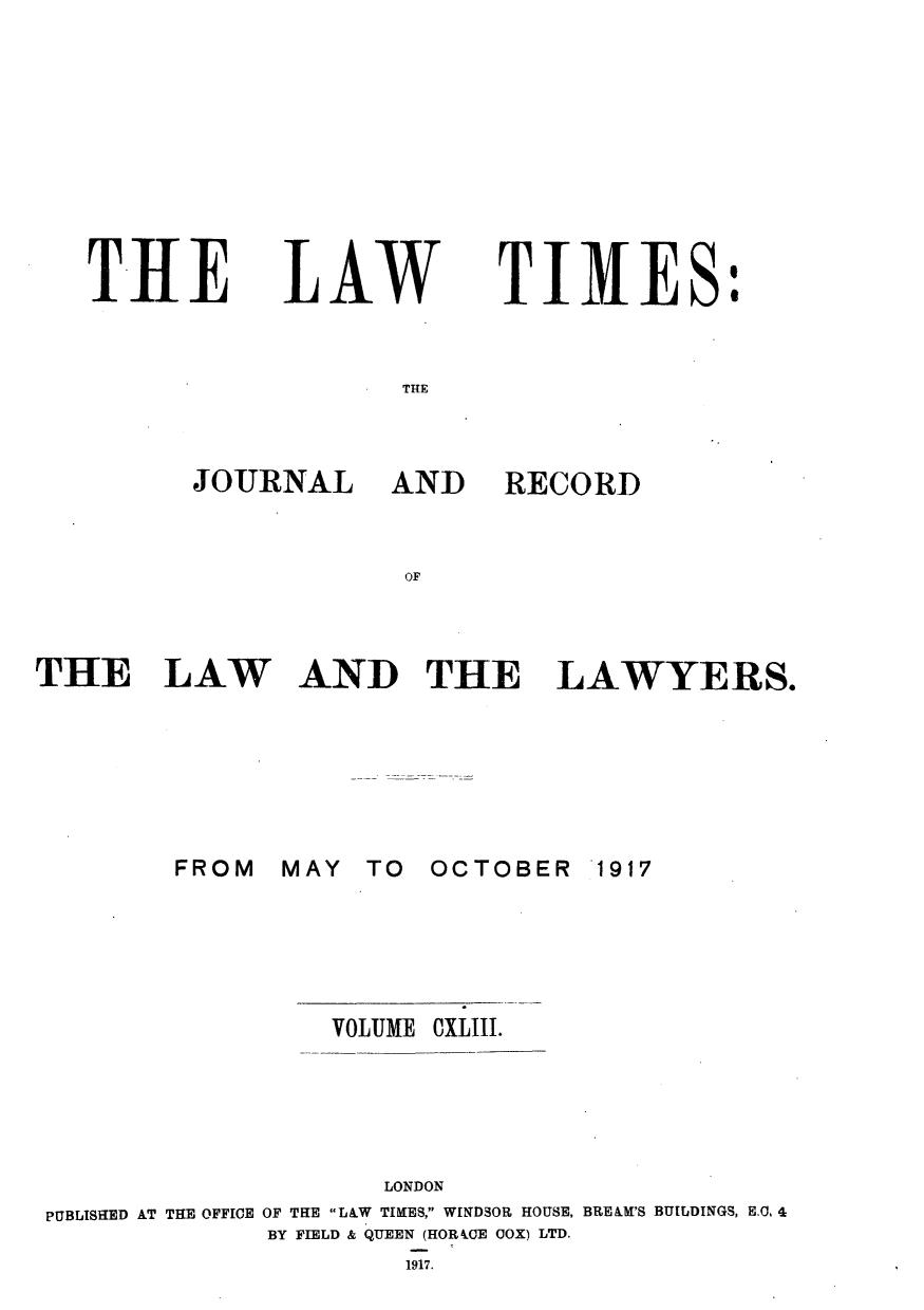 handle is hein.journals/lawtms143 and id is 1 raw text is: 









THE


LAW


TIMES:


THIE


JOURNAL


AND


RECORD


OF


THE LAW


AND THE LAWYERS.


MAY  TO


OCTOBER   1917


                 VOLUME CXLIII.





                    LONDON
PUBLISHED AT THE OFFICE OF THE LA.W TIMES, WINDSOR HOUSE, BRE&M'S BUILDINGS, E.. 4
             BY FIELD & QUEEN (HOR LOE COX) LTD.
                     1917.


FROM


