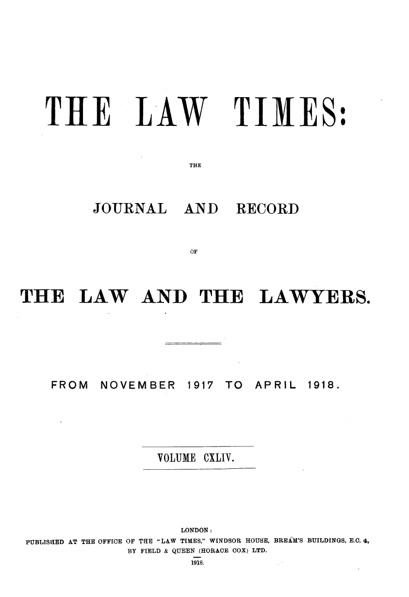 handle is hein.journals/lawtms144 and id is 1 raw text is: 








TIHE


14AW


TIMES:


THE


JOURNAL


AND RECORD


OF


THE LAW


AND THE LAWYERS.


NOVEMBER


1917 TO


APRIL


VOLUME


CXLIV.


                    LONDON:
PUBLISHED AT THE OFFICE OF THE LAW TIMES, WINDSOR HOUSE, BREiM'S BUILDINGS, E.C. 4,
             BY FIELD & QUEEN (HORACE COX) LTD.
                      1918.


FROM


1918.


