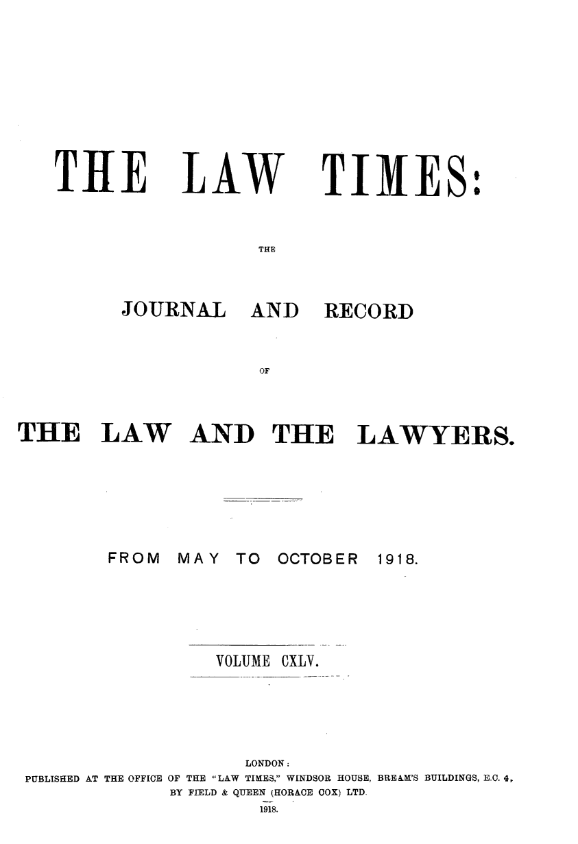handle is hein.journals/lawtms145 and id is 1 raw text is: 









TIE


LAW


TIMES:


THE


JOURNAL AND


RECORD


OF


THE LAW






        FROM


AND THE LAWYERS.


MAY  TO  OCTOBER


1918.


VOLUME


CXLV.


                    LONDON:
PUBLISHED AT THE OFFICE OF THE LAW TIMES, WINDSOR HOUSE, BRE&M'S BUILDINGS, E.C. 4,
             BY FIELD & QUEEN (HORACE COX) LTD.
                     1918.


