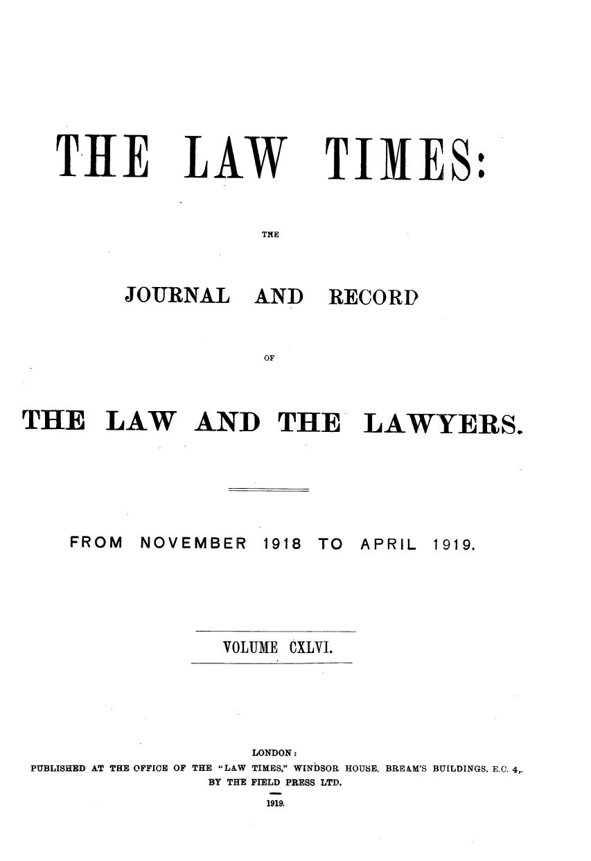 handle is hein.journals/lawtms146 and id is 1 raw text is: 








THLE


LAW


TIMES:


TPIE


JOURNAL AND


RECORD


OF


THE LAW


AND THE LAWYERS.


NOVEMBER


1918 TO  APRIL


VOLUME


CXLVI.


                    LONDON:
PUBLISHED AT THE OFFICE OF THE LAW TIMES, WINDSOR HOUSE, BRE AM'S BUILDINGS, E.C. 4,
                BY THE FIELD PRESS LTD.


1919,


FROM


1919.


