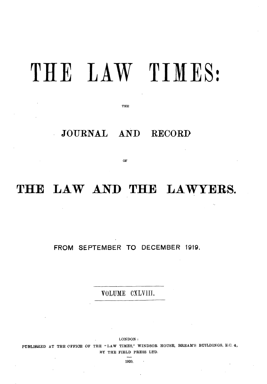 handle is hein.journals/lawtms148 and id is 1 raw text is: 







T  IIE


LAW


TIMES:


THE


JOURNAL AND


RECORD


AND THE LAWYERS.


       FROM SEPTEMBER TO DECEMBER  1919.




                 VOLU1ME CXLVIII.




                     LONDON:
PUBLISHED AT THE OFFI(E OF THE LAW TIMES, WINDSOR HOUSE, BREAM'S BUILDINGS, E.C. 4,
                BY THE FIELD PRESS LTD.


1920.


THE LAW


