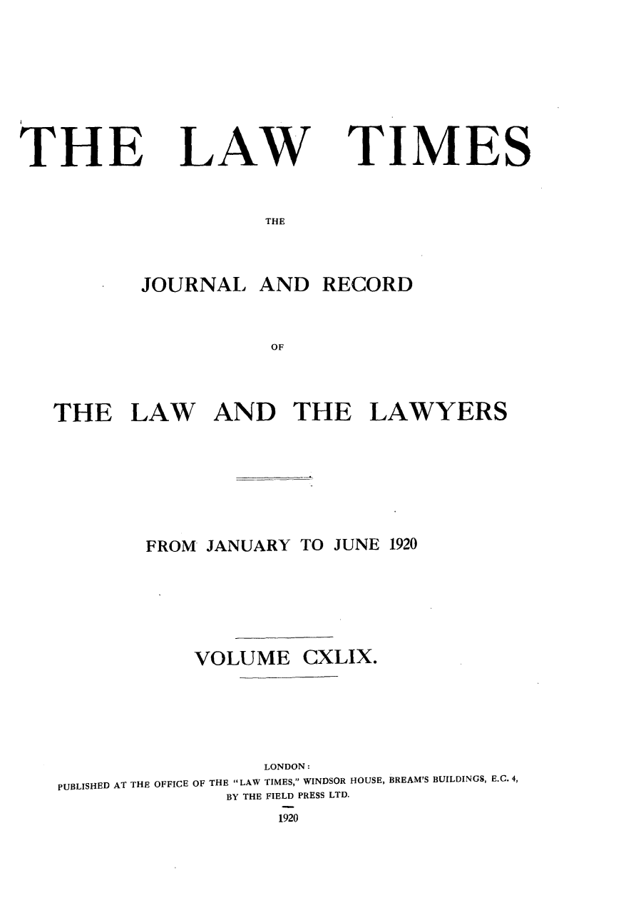 handle is hein.journals/lawtms149 and id is 1 raw text is: 






THE


LAW


TIMES


THE


       JOURNAL   AND   RECORD


                   OF


THE LAW AND THE LAWYERS


FROM JANUARY TO JUNE 1920


VOLUME


CXLIX.


                  LONDON:
PUBLISHED AT THE OFFICE OF THE LAW TIMES, WINDSOR HOUSE, BREAM'S BUILDINGS, E.C. 4,
              BY THE FIELD PRESS LTD.
                   1920


