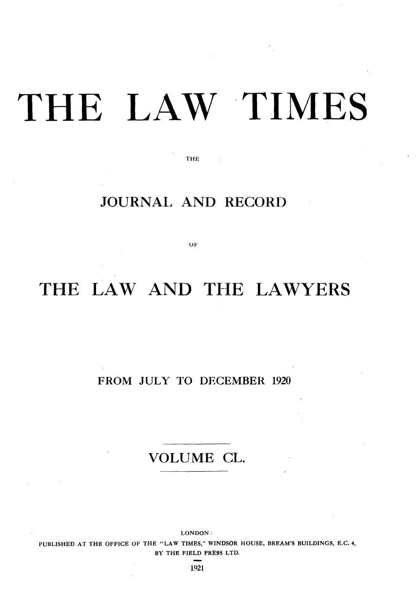 handle is hein.journals/lawtms150 and id is 1 raw text is: 







THE


LAW


TIMES


THE


        JOURNAL   AND  RECORD






THE LAW AND THE LAWYERS


       FROM JULY TO DECEMBER 1920





             VOLUME CL.




                 LONDON:
PUBLISHED AT THE OFFICE OF THE LAW TIMES, WINDSOR HOUSE, BREAM'S BUILDINGS, E.C. 4,
              BY THE FIELD PRESS LTD.
                   1921


