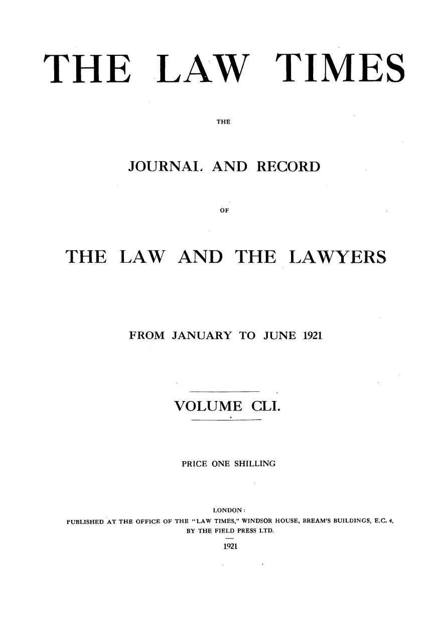 handle is hein.journals/lawtms151 and id is 1 raw text is: 





THE


LAW


TIMES


THE


        JOURNAL   AND   RECORD


                   OF



THE LAW AND THE LAWYERS


FROM JANUARY  TO


JUNE 1921


             VOLUME CLI.




             PRICE ONE SHILLING



                  LONDON:
PUBLISHED AT THE OFFICE OF THE LAW TIMES, WINDSOR HOUSE, BREAM'S BUILDINGS, E.C. 4,
               BY THE FIELD PRESS LTD.
                   1921


