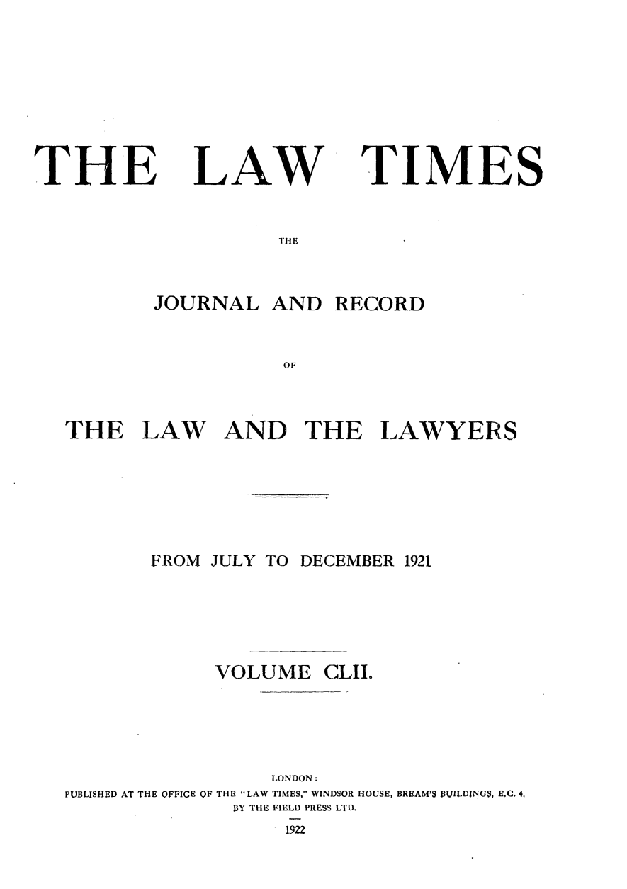 handle is hein.journals/lawtms152 and id is 1 raw text is: 








THE


LAW


TIMES


THE i


        JOURNAL   AND  RECORD


                   OF



THE LAW AND THE LAWYERS


       FROM JULY TO DECEMBER 1921





             VOLUME   CLII.





                  LONDON:
PUBLISHED AT THE OFFICE OF THE LAW TIMES, WINDSOR HOUSE, BREAM'S BUILDINGS, E.C. 4.
              BY THE FIELD PRESS LTD.
                   1922


