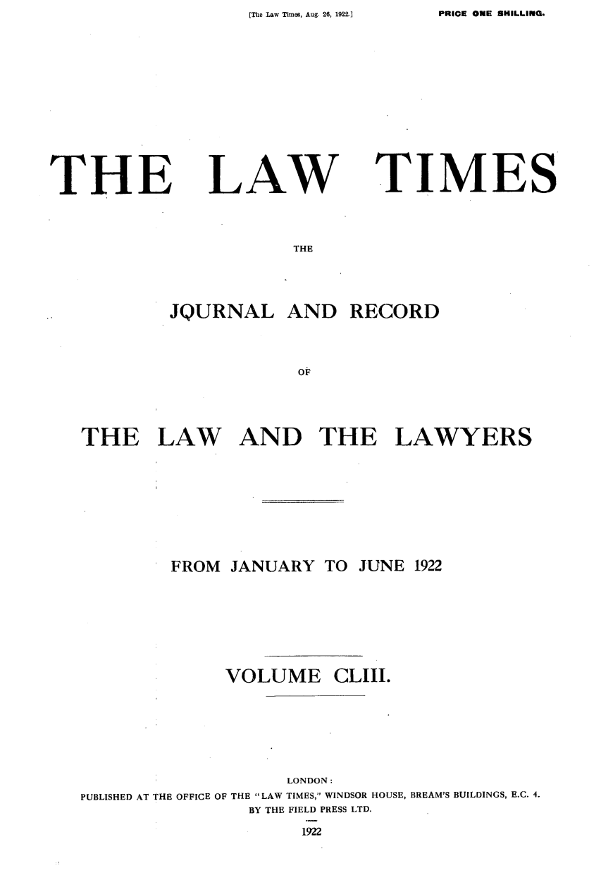handle is hein.journals/lawtms153 and id is 1 raw text is: PRICE ONE SHILLING.


THE


LAW


TIMES


THE


        JQURNAL AND RECORD




                     OF





THE LAW AND THE LAWYERS


         FROM JANUARY  TO  JUNE 1922








              VOLUME CLIII.







                    LONDON:
PUBLISHED AT THE OFFICE OF THE LAW TIMES, WINDSOR HOUSE, BREAM'S BUILDINGS, E.C. 4.
                BY THE FIELD PRESS LTD.


1922


[The Law Times, Aug. 26, 1922.1


