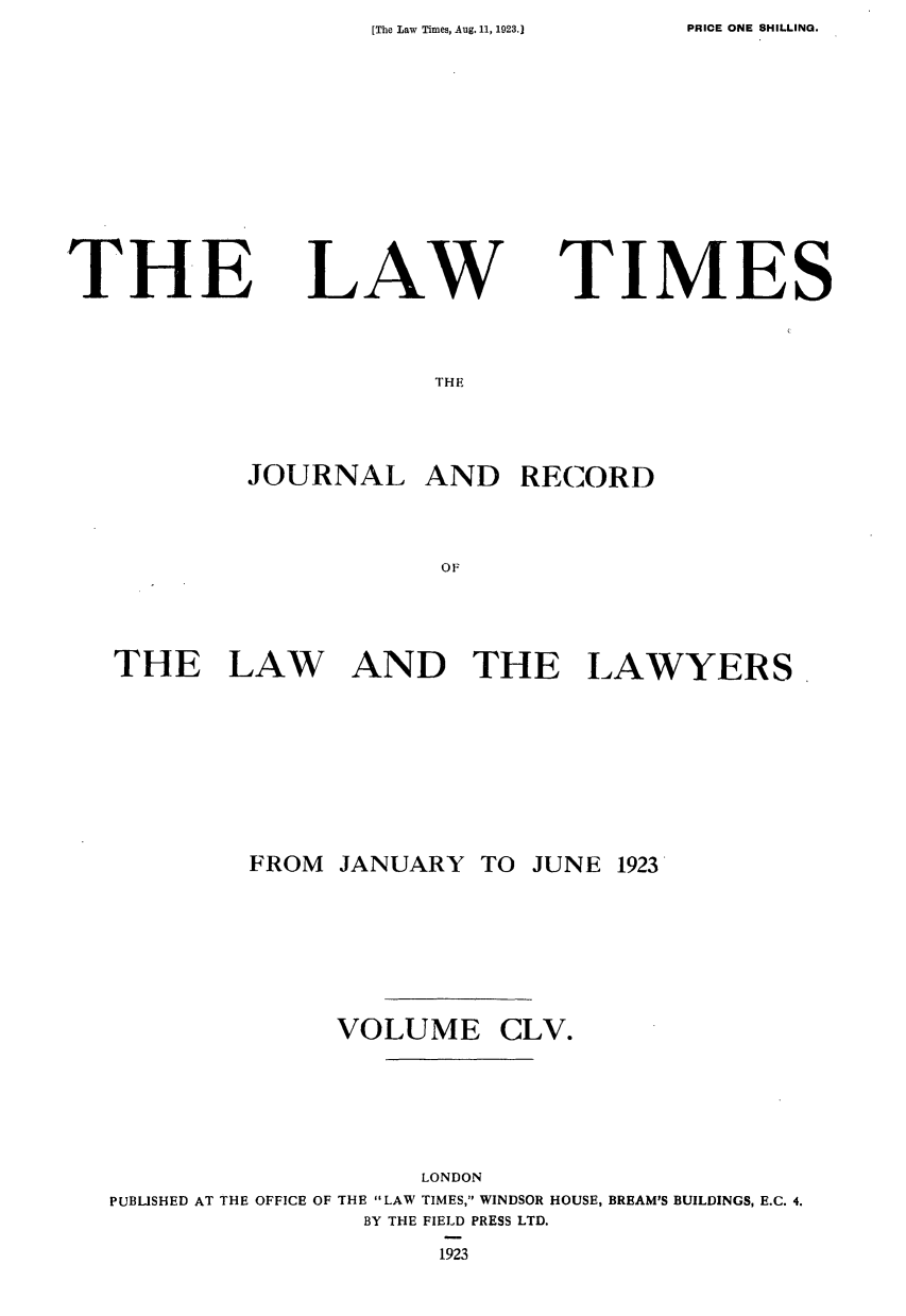handle is hein.journals/lawtms155 and id is 1 raw text is: [The Law Times, Aug. 11, 1923.]


THE


LAW


TIMES


THE


         JOURNAL AND RECORD



                     OF




THE LAW AND THE LAWYERS.


FROM  JANUARY  TO JUNE


1923


              VOLUME CLV.






                    LONDON
PUBLISHED AT THE OFFICE OF THE LAW TIMES, WINDSOR HOUSE, BREAM'S BUILDINGS, E.C. 4.
                BY THE FIELD PRESS LTD.
                     1923


PRICE ONE SHILLING.


