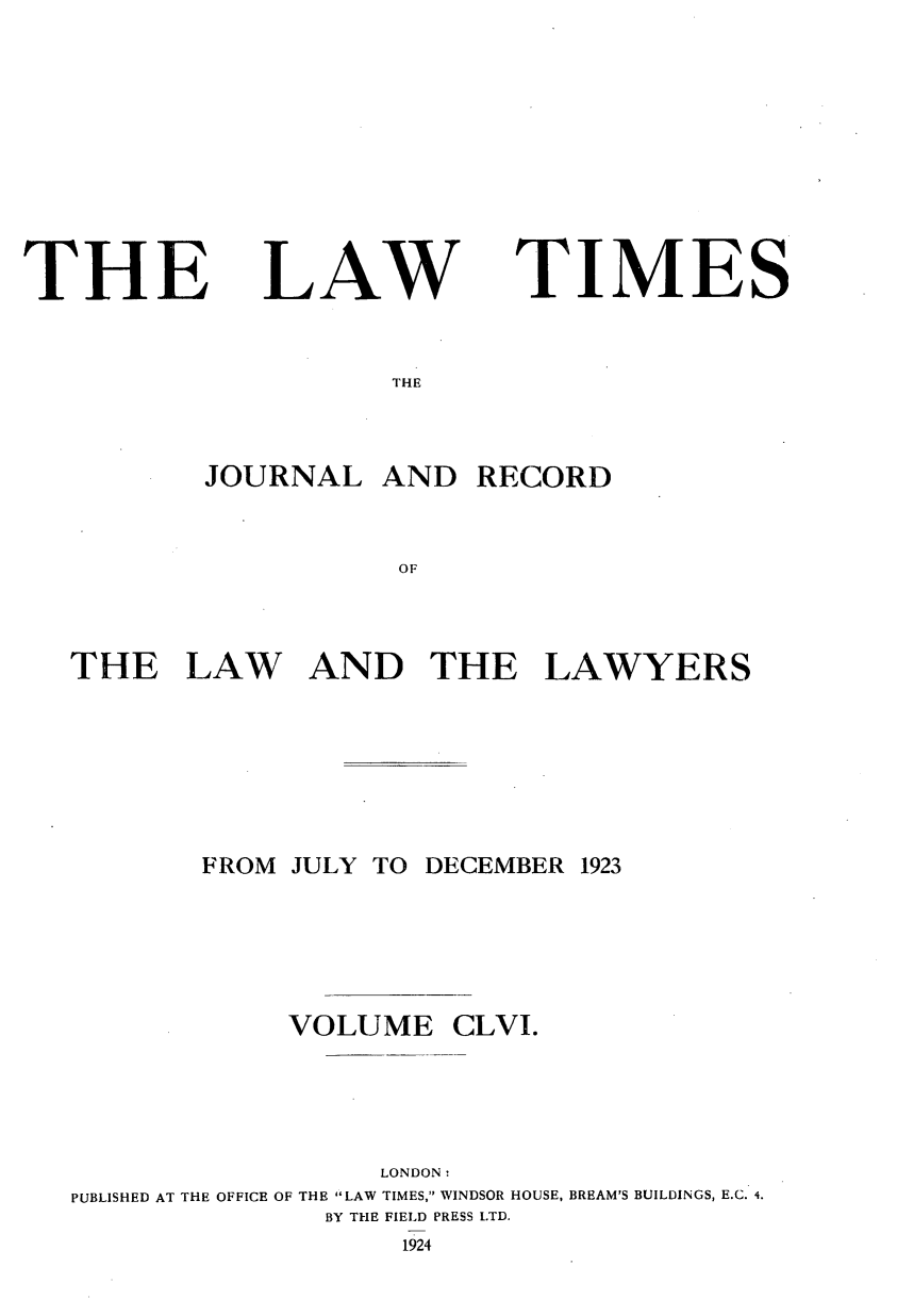 handle is hein.journals/lawtms156 and id is 1 raw text is: 










THE


LAW


TIMES


THE


        JOURNAL   AND  RECORD


                   OF



THE LAW AND THE LAWYERS


       FROM JULY TO DECEMBER 1923





            VOLUME CLVI.





                  LONDON:
PUBLISHED AT THE OFFICE OF THE LAW TIMES, WINDSOR HOUSE, BREAM'S BUILDINGS, E.C. 4.
              BY THE FIELD PRESS LTD.
                   1924


