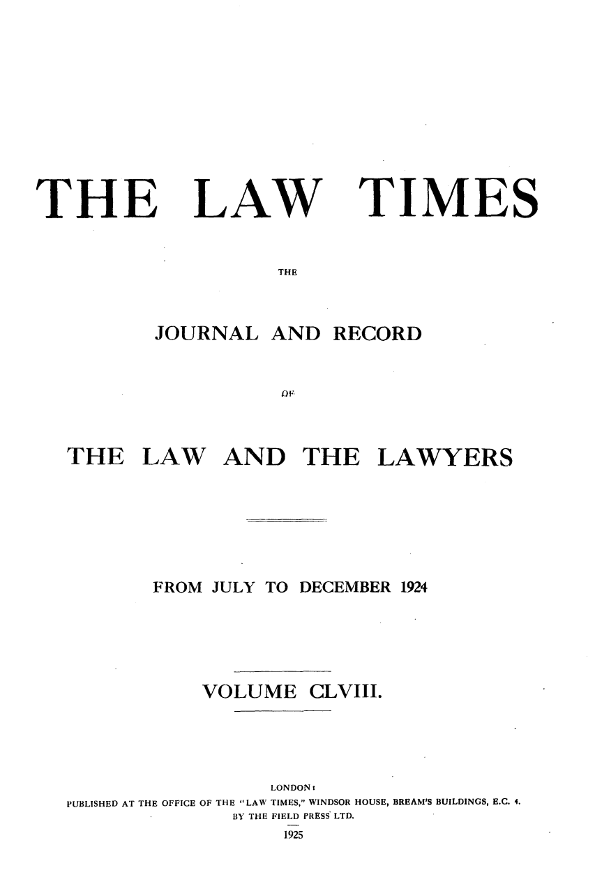 handle is hein.journals/lawtms158 and id is 1 raw text is: 









THE


LAW


TIMES


THE


        JOURNAL   AND  RECORD





THE LAW AND THE LAWYERS






       FROM JULY TO DECEMBER 1924




            VOLUME   CLVIII.




                  LONDONs
PUBLISHED AT THE OFFICE OF THE LAW TIMES, WINDSOR HOUSE, BREAM'S BUILDINGS, E.C. 4.
              BY THE FIELD PRESS LTD.
                   1.925


