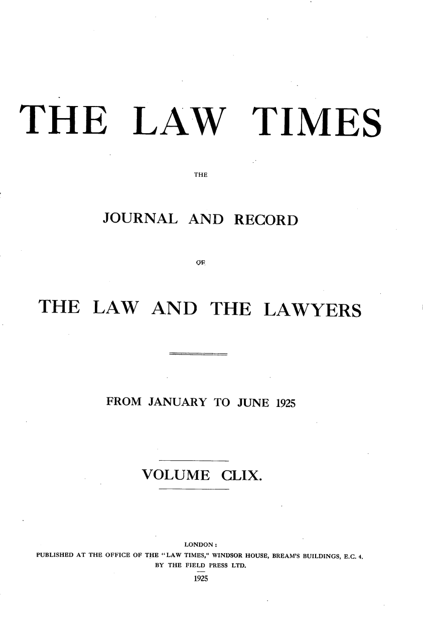 handle is hein.journals/lawtms159 and id is 1 raw text is: 







THE


LAW


TIMES


THE


        JOURNAL   AND   RECORD





THE LAW AND THE LAWYERS






        FROM JANUARY TO JUNE 1925




             VOLUME   CLIX.




                  LONDON:
PUBLISHED AT THE OFFICE OF THE LAW TIMES, WINDSOR HOUSE, BREAM'S BUILDINGS, E.C. 4.
              BY THE FIELD PRESS LTD.
                   1925



