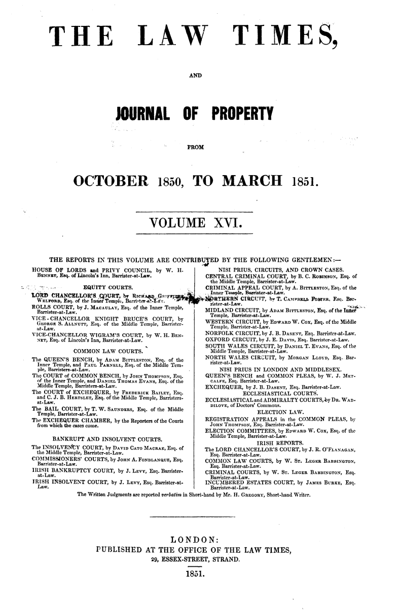handle is hein.journals/lawtms16 and id is 1 raw text is: 





THE


LAW


TIMES,


AND


           JOURNAL OF PROPERTY




                               FROM





OCTOBER 1850, TO MARCH 1851.


VOLUME XVI.


     THE REPORTS  IN THIS VOLUME  ARE CONTRIBUTJED BY THE  FOLLOWING  GENTLEMEN:-
HOUSE  OF LORDS and PRIVY COUNCIL, by W. H.                 NISI PRIUS, CIRCUITS, AND CROWN CASES.
  BENNET, Esq. of Lincoln's Inn, Barrister-at-Law.     CENTRAL CRIMINAL COURT, by B. C. RoBimsoN, Esq. of
                                                the Middle Temple, Barrister-at-Law.
              EQUITY COURTS.                   CRIMINAL APPEAL COURT, by A. BITTLESTON, Esq. of the
  t   aInner Temple, Barister-at-Law.


VOIE-HANCELLOWIG.TRM'   COURT, bi W. ._ BEN-   NRFOLK   CIRCUIT, by . .ASENT, Esq.   m Earsqr-at-w
ETLFORD, Esq. of the Inn ter-atLaw.            OFRD    CIRCUIT, by E. APiLL Esq. Bt ar
                                   7rister-at-Law.
ROLLS COURT, by J. MACAULAY, Esq. of the Innser Temple, MILNCRUTbADMBr'soEq.fthIne


             BarristeraSOUTH WID                     ALS CIRCUIT, by DA IL T.Ns, Esq. of the r
  IE   r  C- LOM ONI- L     COURT               Temple, Barrister-at-Law.
TeE   ES   BNC       D     T, Esq. of the      NORTHO K T BOrtb WESTERN CIRCUIT, by EDWARD W. Cox, Esq. of the Middle
  Iner  STemle ALndP, Esq. of the Middle Tem - te Barrister-at-Law.
VICE-CHANCELLOR WIGRAS  COURT, by W. H. BEN-           NORFOLK CIRCUIT, by J. B. DASENT, Esq. Barrister-at-Law.
  NET, Esq. of Lincoln's Inn, Barrister-at-Law.        OXFORD CIRCUIT, by J. E. DAVIS, Esq. Barrister-at-Law.
                                               SOUTH WALES CIRCUIT, by DANIEL T. EVANs, Esq. of the
           COMMON  LAW COURTS.                  Middle Temple, Barrister-at-Law.
The QUEEN'S BENCH, by ADAM BITTLESTON, Eq. of the     NORTH WALES CIRCUIT, by MORGAN LLOYD, Esq. Bar-
  Inner Temple, and PAUL ARNELL, Esq. of the Middle Ter-  rister-at-Law.
  ple, Baisters-at-Law.                            NISI PRIUS IN LONDON AND MIDDLESEX.
The COURT of COMMON BENCH, by JOHN THOMPSON, Esq.      QUEEN'S BENCH and COMMON PLEAS, by W. J. MET-
  of the Inner Temple, and DANIEL THOMAS EVANS, Esq. of the  CALIFE, Esq. Barrister-at-Law.
  Middle Temple, Banisters-at-Law.             EXCHEQUER, by J. B. DASENT, Esq. Barrister-at-Law.
The COURT of EXCHEQUER, by FReDeRICK BAILEY, Esq.        ECCLESIASTICAL COURTS.
  and C. J. B. HERTSLT, Esq. of the Middle Temple, Barristers-  ECCLESIASTICAL and ADMIRALTY COURTS, by D. WAD-
             at-Law.DILOVE, of Doctors' Commons.
The BAIL COURT, by T. W. SAUNDERS, Esq. of the Middle
  Temple, Barrister-at-Law.
The EXCHEQUER CHAMBER, by the Reporters of the Courts  REGISTRATION APPEALS in the COMMON PLEAS, by
  from which the cases come.                    JOHN THOMPSON, Esq. Barrister-at-Law.
                                               ELECTION COMMITTEES, by EWARD W. Cox, Esq. of the
      BANKRUPT AND INSOLVENT COURTS.            Middle Temple, Barrister-at-Law.
                                                             IRISH REPORTS.
The INSOLVENUCY COURT, by DAVID CATO MACRAE, Esq. of   The LORD CHANCELLOR'S COURT, by J. R. O'FLANAGAN,
the Middle Temple, Barrister-at-Law.            Esq. Barrister-at-Law.
COMMISSIONERS' COURTS, by JOHN A. FONDLANQUE, Esq.     COMMON LAW COURTS, by W. ST. LEGER BABBINGTON,
  Barrister-at-Law.                             Esq. Barrister-at-Law.
IRISH BANKRUPTCY COURT, by J. LEVY, Esq. Barrister-    CRIMINAL COURTS, by W. ST. LEGER BARSINON, Esq.
  at-Law.                                       BaTOister-at-Law.
IRISH INSOLVENT COURT, by J. LEVY, Esq. Barrister-at-  INCUMBERED ESTATES COURT, by JAMES BURKE, Esq.
  Law.                                          Barrister-at-Law.
            The Written Judgments are reported Ceatim in Short-band by Mr. H. GREGORY, Short-hand Writer.


                    LONDON:
PUBLISHED AT THE OFFICE OF THE LAW TIMES,
               29, ESSEX-STREET, STRAND.

                        1851.


