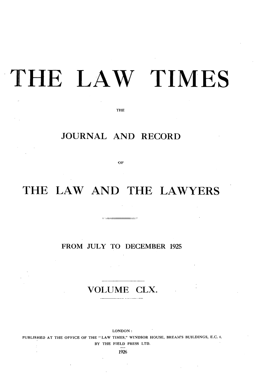 handle is hein.journals/lawtms160 and id is 1 raw text is: 









THE


LAW


TIMES


THE


        JOURNAL   AND   RECORD


                   TOF



THE LAW AN D THE LAWYERS


        FROM JULY TO DECEMBER 1925





             VOLUME CLX.




                  LONDON:
PUBLISHED AT THE OFFICE OF THE LAW TIMES, WINDSOR HOUSE, BREAM'S BUILDINGS, E.C. 4.
               BY THE FIELD PRESS LTD.
                   1926


