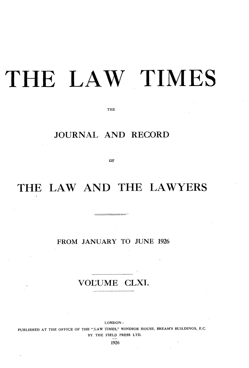 handle is hein.journals/lawtms161 and id is 1 raw text is: 










THE


LAW


TIMES


THE


        JOURNAL   AND  RECORD


                   OH



THE LAW AN D THE LAWYERS


FROM JANUARY


TO JUNE 1926


            VOLUME CLXI.




                  LONDON:
PUBLISHED AT THE OFFICE OF THE ,LAW TIMES, WINDSOR HOUSE, BREAM'S BUILDINGS, E.C
              BY THE FIELD PRESS LTD.
                   1926


