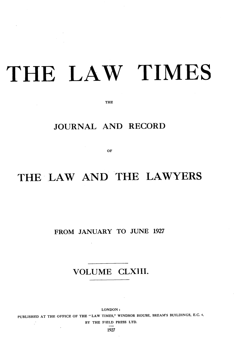 handle is hein.journals/lawtms163 and id is 1 raw text is: 










THE


LAW


TIMES


THE


JOURNAL


AND   RECORD


OF


THE   -LAW AND THE LAWYERS


FROM JANUARY TO JUNE


1927


            VOLUME   CLX1II.




                  LONDON:
PUBLISHED AT THE OFFICE OF THE LAW TIMES, WINDSOR HOUSE, BREAM'S BUILDINGS, E.C. 4.
              BY THE FIELD PRESS LTD.
                   1927


