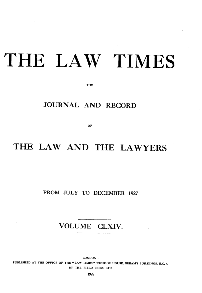 handle is hein.journals/lawtms164 and id is 1 raw text is: 









THE


LAW


TIMES


THE


        JOURNAL   AND   RECORD


                   OF



THE LAW AND THE LAWYERS


FROM JULY TO DECEMBER


1927


            VOLUME CLXIV.




                  LONDON:
PUBLISHED AT THE OFFICE OF THE LAW TIMES, WINDSOR HOUSE, BREAM'S BUILDINGS, E.C. 4.
              BY THE FIELD PRESS LTD.
                   1928


