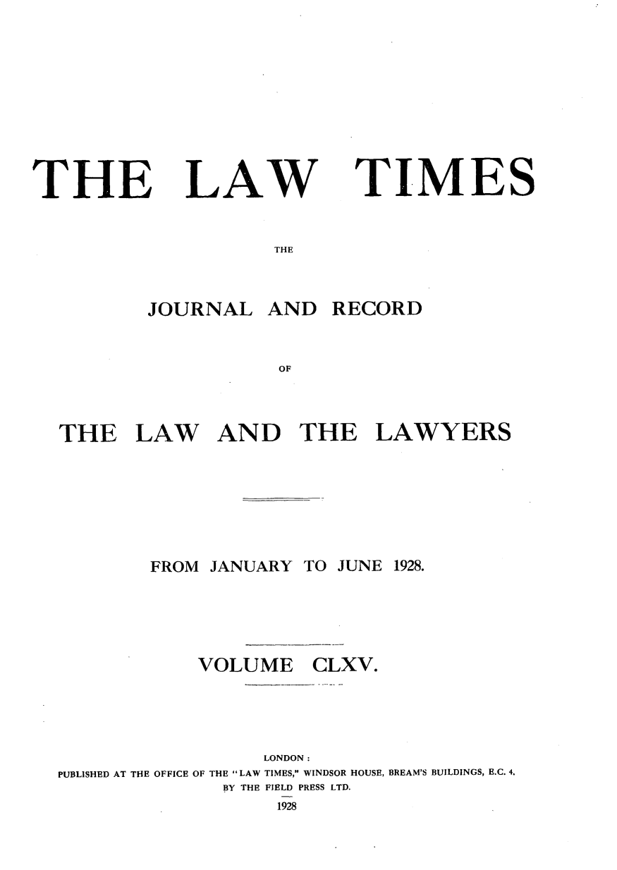 handle is hein.journals/lawtms165 and id is 1 raw text is: 








THE


LAW


TIMES


THE


        JOURNAL AND RECORD


                   OF



THE LAW AND THE LAWYERS


FROM JANUARY TO JUNE 1928.


VOLUME


CLXV.


                  LONDON:
PUBLISHED AT THE OFFICE OF THE LAW TIMES, WINDSOR HOUSE, BREAM'S BUILDINGS, E.C. 4.
              BY THE FIELD PRESS LTD.
                   1928


