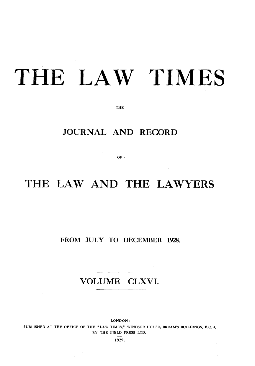 handle is hein.journals/lawtms166 and id is 1 raw text is: 








THE


LAW


TIMES


        JOURNAL AND RECORD


                   OF-


THE LAW AND THE LAWYERS


       FROM JULY TO DECEMBER 1928.




           VOLUME CLXVI.




                  LONDON:
PUBLISHED AT THE OFFICE OF THE LAW TIMES, WINDSOR HOUSE, BREAM'S BUILDINGS, E.C. 4,
              BY THE FIELD PRESS LTD.
                  1929.


