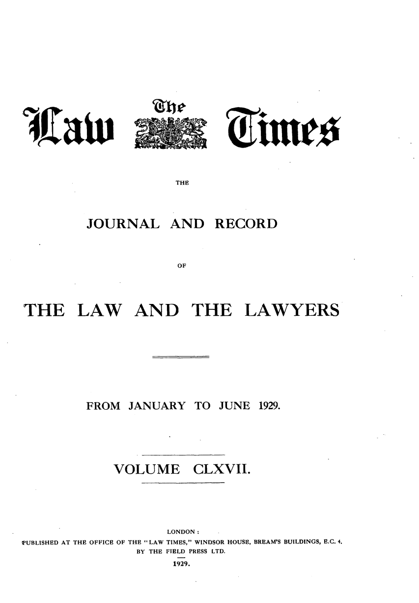 handle is hein.journals/lawtms167 and id is 1 raw text is: 









4Jniv


THE


AND RECORD


THE LAW AND THE


FROM JANUARY




    VOLUME


TO JUNE 1929.




CLXVII.


                    LONDON:
TUBLISHED AT THE OFFICE OF THE LAW TIMES, WINDSOR HOUSE, BREAM'S BUILDINGS, E.C. 4.
                BY THE FIELD PRESS LTD.
                     1929.


JOURNAL


LAWYERS


