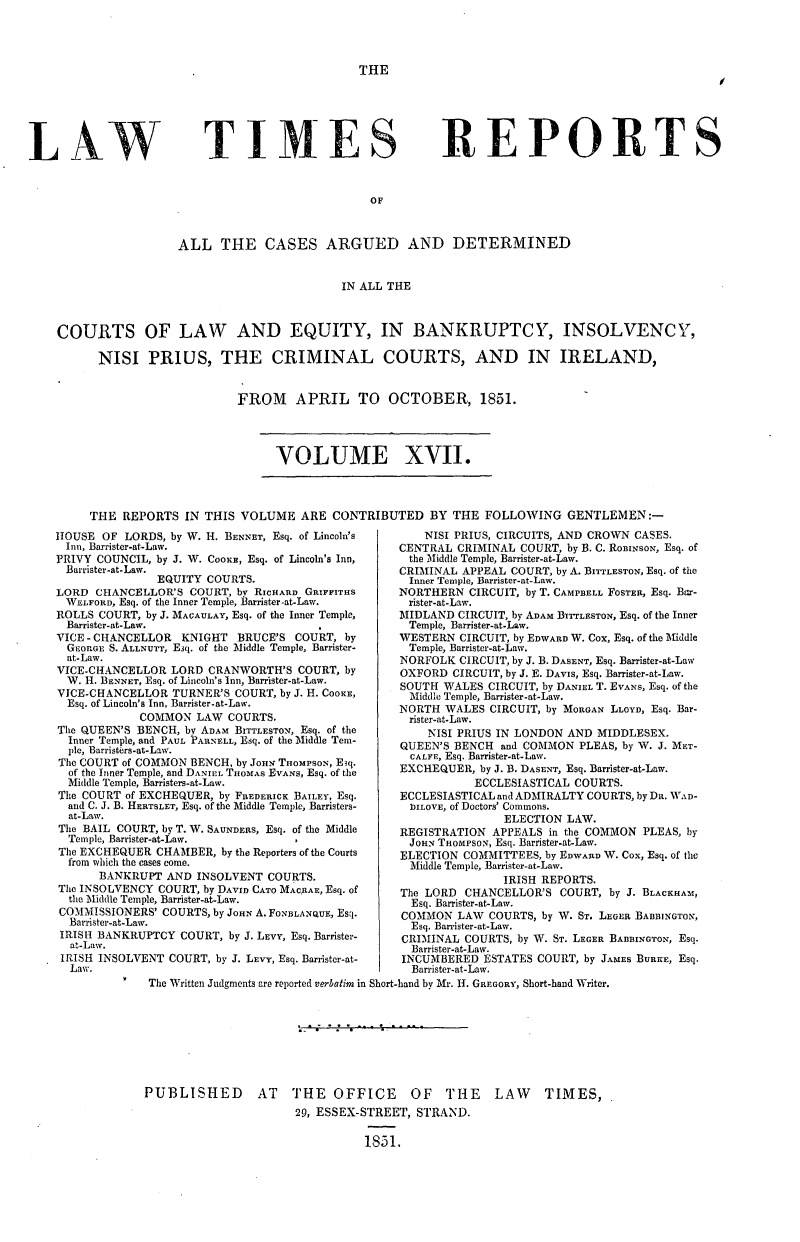 handle is hein.journals/lawtms17 and id is 1 raw text is: 




THE


TIMES


REPORTS


OF


                 ALL THE CASES ARGUED AND DETERMINED


                                         IN ALL THE



COURTS OF LAW AND EQUITY, IN BANKRUPTCY, INSOLVENCY,

      NISI   PRIUS, THE CRIMINAL COURTS, AND IN IRELAND,


FROM APRIL TO OCTOBER, 1851.


VOLUME XVII.


THE  REPORTS  IN THIS VOLUME   ARE CONTRIBUTED   BY THE  FOLLOWING   GENTLEMEN:-


HOUSE  OF LORDS, by W. H. BENNET, Esq. of Lincoln's
Inn, Barrister-at-Law.
PRIVY COUNCIL, by J. W. COOKE, Esq. of Lincoln's Inn,
Barrister-at-Law.
               EQUITY COURTS.
LORD  CHANCELLOR'S COURT, by RICHARD GRIrFITHS
WELFORD, Esq. of the Inner Temple, Barrister-at-Law.
ROLLS COURT, by J. MACAULAY, Esq. of the Inner Temple,
  Barrister-at-Law.
VICE - CHANCELLOR KNIGHT  BRUCE'S  COURT, by
  GEORGE S. ALLNUTT, Esq. of the Middle Temple, Barrister-
  at-Law.
VICE-CHANCELLOR  LORD CRANWORTH'S  COURT, by
  W. H. BENNET, Esq. of Lincoln's Inn, Barrister-at-Law.
VICE-CHANCELLOR  TURNER'S COURT, by J. H. COOKE,
  Esq. of Lincoln's Inn, Barrister-at-Law.
            COMMON  LAW  COURTS.
The QUEEN'S BENCH, by ADAM BITTLESTON, Esq. of the
  Inner Temple, and PAUL PARNELL, Esq. of the Middle Teml-
  ple, Barristers-at-Law.
The COURT of COMMON BENCH, by JoHN THOMPSON, Esq.
  of the Inner Temple, and DANIEL THOMAS EVANS, Esq. of the
  Middle Temple, Barristers-at-Law.
The COURT of EXCHEQUER, by FREDERICK BAILEY, Esq.
  and C. J. B. HERTSLET, Esq. of the Middle Temple, Barristers-
  at-Law.
The BAIL COURT, by T. W. SAUNDERS, Esq. of the Middle
  Temple, Barrister-at-Law.
The EXCHEQUER  CHAMBER, by the Reporters of the Courts
  from which the cases come.
      BANKRUPT  AND INSOLVENT  COURTS.
The INSOLVENCY COURT, by DAVID CATO MACRAE, Esq. of
  the Middle Temple, Barrister-at-Law.
COMMISSIONERS' COURTS, by JOHN A. FONBLANQUE, Esq.
  Barrister-at-Law.
  IRISH BANKRUPTCY COURT, by J. LEVY, Esq. Barrister-
  at-Law.
  IRISH INSOLVENT COURT, by J. LEVY, Esq. Barrister-at-
  Law.


    NISI PRIUS, CIRCUITS, AND CROWN CASES.
CENTRAL CRIMINAL  COURT, by B. C. RomINsoN, Esq. of
the Middle Temple, Barrister-at-Law.
CRIMINAL APPEAL COURT, by A. BITTLESTON, Esq. of the
Inner Temple, Barrister-at-Law.
NORTHERN  CIRCUIT, by T. CAMPBELL FOSTER, Esq. Bcr-
rister-at-Law.
MIDLAND  CIRCUIT, by ADAM BITTLESTON, Esq. of the Inner
Temple, Barrister-at-Law.
WESTERN  CIRCUIT, by EDWARD W. Cox, Esq. of the Middle
Temple, Barrister-at-Law.
NORFOLK  CIRCUIT, by J. B. DASENT, Esq. Barrister-at-Law
OXFORD  CIRCUIT, by J. E. DAVIS, Esq. Barrister-at-Law.
SOUTH WALES  CIRCUIT, by DANIEL T. EVANS, Esq. of the
Middle Temple, Barrister-at-Law.
NORTH  WALES CIRCUIT, by MORGAN LLOYD, Esq. Bar-
rister-at-Law.
    NISI PRIUS IN LONDON AND MIDDLESEX.
QUEEN'S BENCH  and COMMON PLEAS, by W. J. MET-
  CALFE, Esq. Barrister-at-Law.
EXCHEQUER,  by J. B. DASENT, Esq. Barrister-at-Law.
           ECCLESIASTICAL COURTS.
ECCLESIASTICAL and ADMIRALTY COURTS, by DR. WAD-
  )ILOVE, of Doctors' Commons.
               ELECTION LAW.
REGISTRATION APPEALS  in the COMMON PLEAS, by
JOHN  THoMPsoN, Esq. Barrister-at-Law.
ELECTION COMMITTEES, by EDWARD W. Cox, Esq. of the
  Middle Temple, Barrister-at-Law.
               IRISH REPORTS.
The LORD CHANCELLOR'S  COURT, by J. BLACKHAM,
  Esq. Barrister-at-Law.
COMMON  LAW  COURTS, by W. ST. LEGER BABBINGTON,
  Esq. Barrister-at-Law.
CRIMINAL COURTS, by W. ST. LEGER BABDINGTON, Esq.
  Barrister-at-Law.
INCUMBERED  ESTATES COURT, by JAMES BURKE, Esq.
  Barrister-at-Law.


V   The Written Judgments are reported verbatim in Short-band by Mr. H. GREGORY, Short-hand Writer.


PUBLISHED AT THE OFFICE OF THE LAW TIMES,
                      29, ESSEX-STREET, STRAND.

                                1851.


LAW



