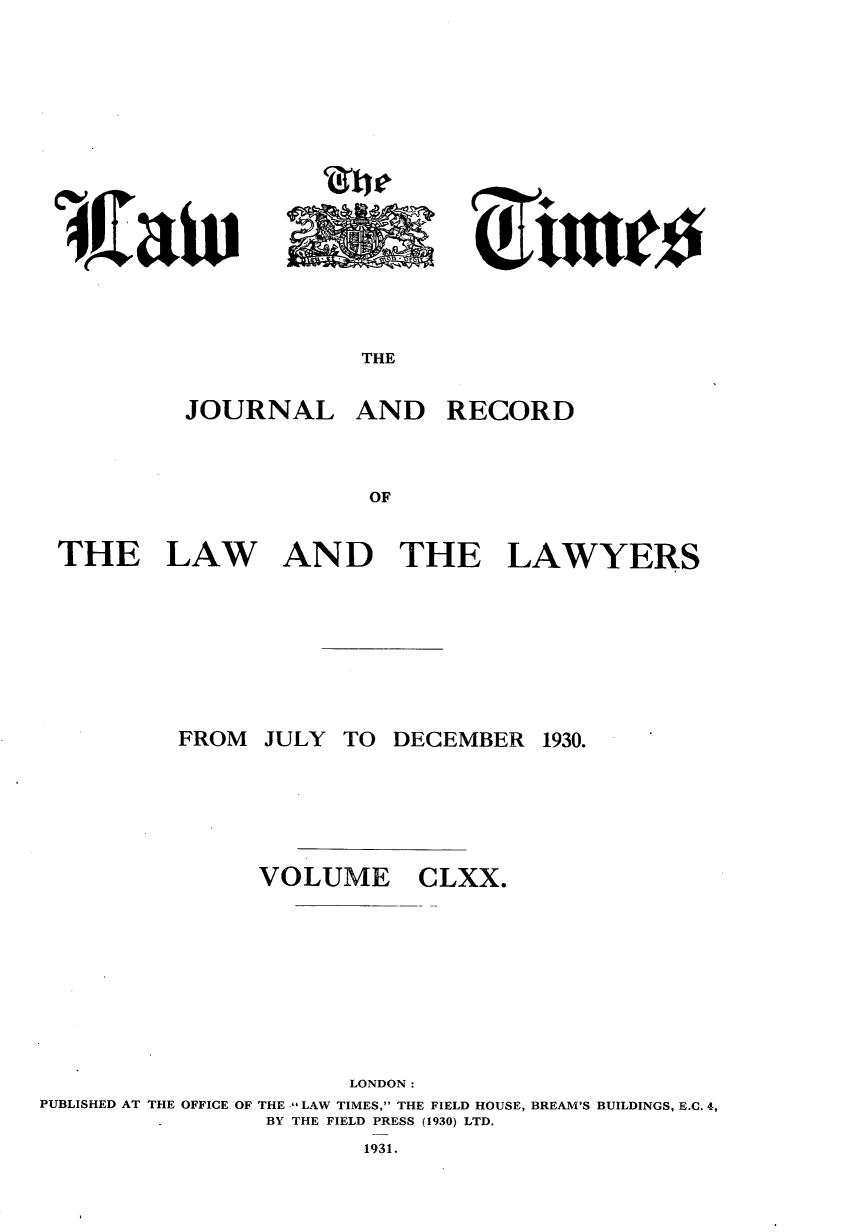 handle is hein.journals/lawtms170 and id is 1 raw text is: 






~rtw


THE


JOURNAL AND RECORD



             OF


THE LAW AND THE


LAWYERS


          FROM JULY TO DECEMBER 1930.





               VOLUME CLXX.








                      LONDON:
PUBLISHED AT THE OFFICE OF THE  LAW TIMES, THE FIELD HOUSE, BREAM'S BUILDINGS, E.C. 4,
                BY THE FIELD PRESS (1930) LTD.
                       1931.


4Ja


