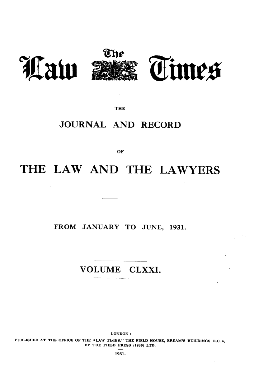 handle is hein.journals/lawtms171 and id is 1 raw text is: 













THE


JOURNAL


AND RECORD


THE LAW AND THE LAWYERS


JANUARY


TO JUNE, 1931.


VOLUME


CLXXI.


                     LONDON:
PUBLISHED AT THE OFFICE OF THE LAW TIMES, THE FIELD HOUSE, BREAM'S BUILDINGS E.C. 4,
               BY THE FIELD PRESS (1930) LTD.


1931.


FROM


              Akp/

Lo -


'iKaiv


