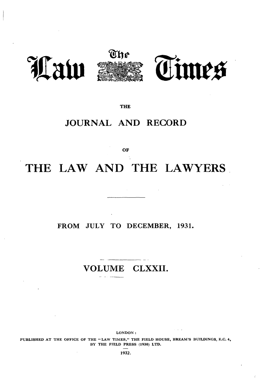 handle is hein.journals/lawtms172 and id is 1 raw text is: 








Clio-


THE


         JOURNAL AND RECORD



                     OF


THE LAW AND THE LAWYERS


        FROM  JULY TO DECEMBER, 1931.






              VOLUME CLXXII.









                     LONDON:
PUBLISHED AT THE OFFICE OF THE LAW TIMES, THE FIELD HOUSE, BREAM'S BUILDINGS, E.C. 4,
               BY THE FIELD PRESS (1930) LTD.
                      1932.


'4Kaiv


