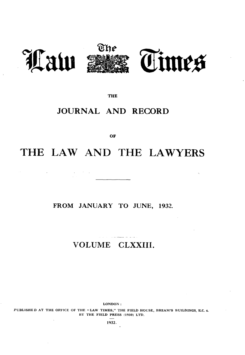 handle is hein.journals/lawtms173 and id is 1 raw text is: 












THE


JOURNAL


AND RECORD


THE LAW AND THE LAWYERS


JANUARY


VOLUME


TO JUNE, 1932.


CLXXIII.


                      LONDON:
PUBLISHE D AT THE OFFICE OF THE LAW TIMES, THE FIELD HOUSE, BREAM'S BUILDINGS, E.C. 4.
                BY THE FIELD PRESS (1930) LTD.
                       1932.


FROM


A


