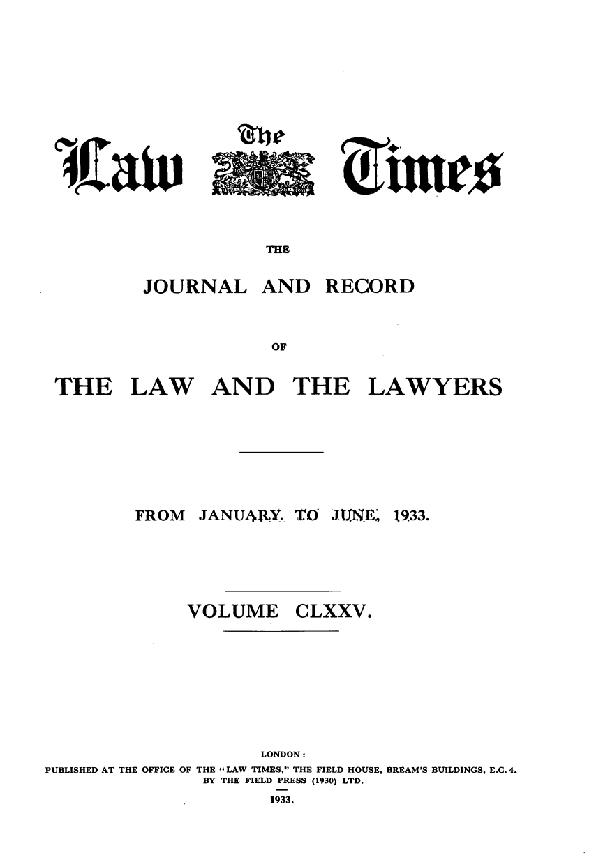 handle is hein.journals/lawtms175 and id is 1 raw text is: 










~rtuu~*


THE


         JOURNAL AND RECORD


                     OF


THE LAW AND THE LAWYERS


FROM  JANUARY.- TO J1 E.'


1933.


              VOLUME CLXXV.








                     LONDON:
PUBLISHED AT THE OFFICE OF THE LAW TIMES, THE FIELD HOUSE, BREAM'S BUILDINGS, E.C. 4.
               BY THE FIELD PRESS (1930) LTD.
                      1933.


I w,caiv


