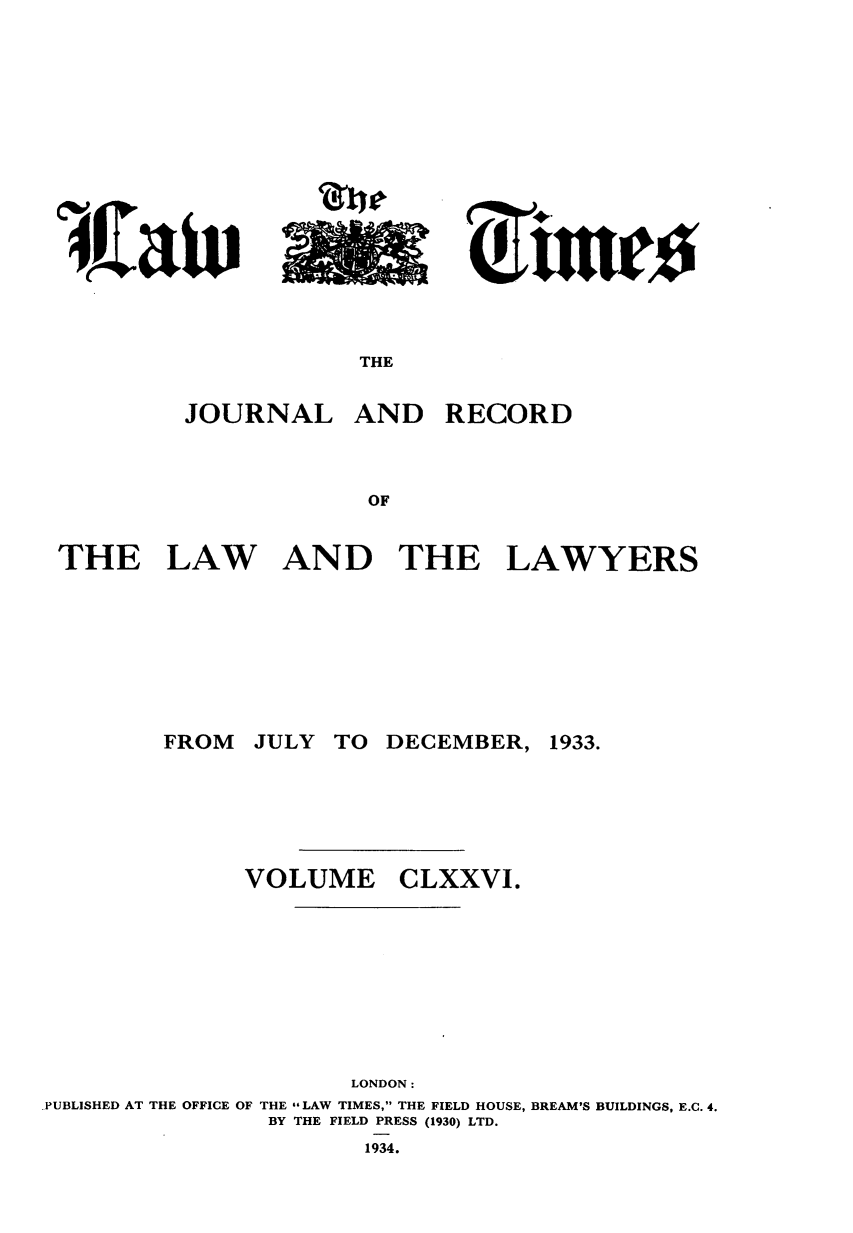 handle is hein.journals/lawtms176 and id is 1 raw text is: 















THE


JOURNAL


AND RECORD


THE LAW AND THE LAWYERS


JULY TO DECEMBER,


1933.


VOLUME


CLXXVI.


                      LONDON:
PUBLISHED AT THE OFFICE OF THE LAW TIMES, THE FIELD HOUSE, BREAM'S BUILDINGS, E.C. 4.
                BY THE FIELD PRESS (1930) LTD.
                       1934.


FROM


