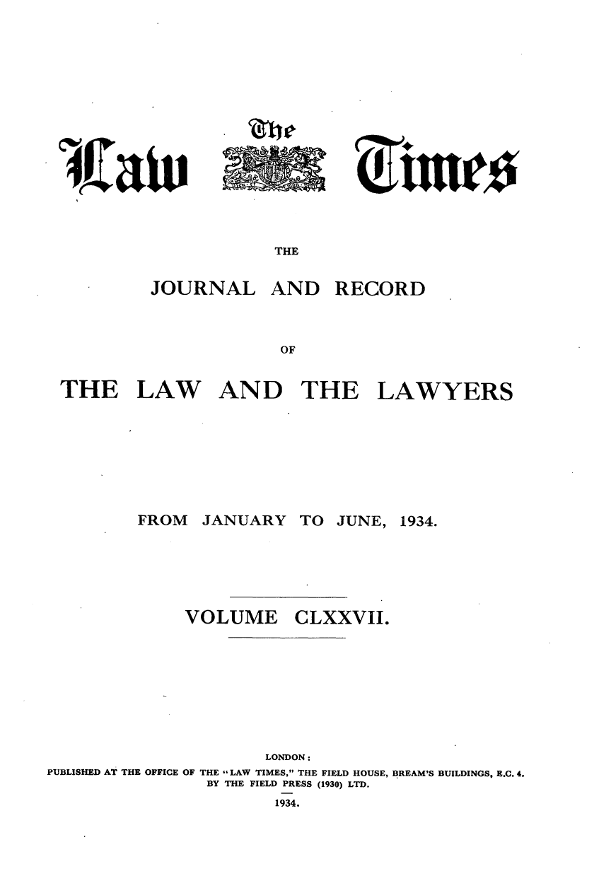 handle is hein.journals/lawtms177 and id is 1 raw text is: 














THE


JOURNAL


AND RECORD


THE LAW AND THE LAWYERS


JANUARY


TO JUNE,


VOLUME


CLXXVII.


                      LONDON:
PUBLISHED AT THE OFFICE OF THE LAW TIMES, THE FIELD HOUSE, BREAM'S BUILDINGS, E.C. 4.
                BY THE FIELD PRESS (1930) LTD.


1934.


FROM


1934.


, £at


