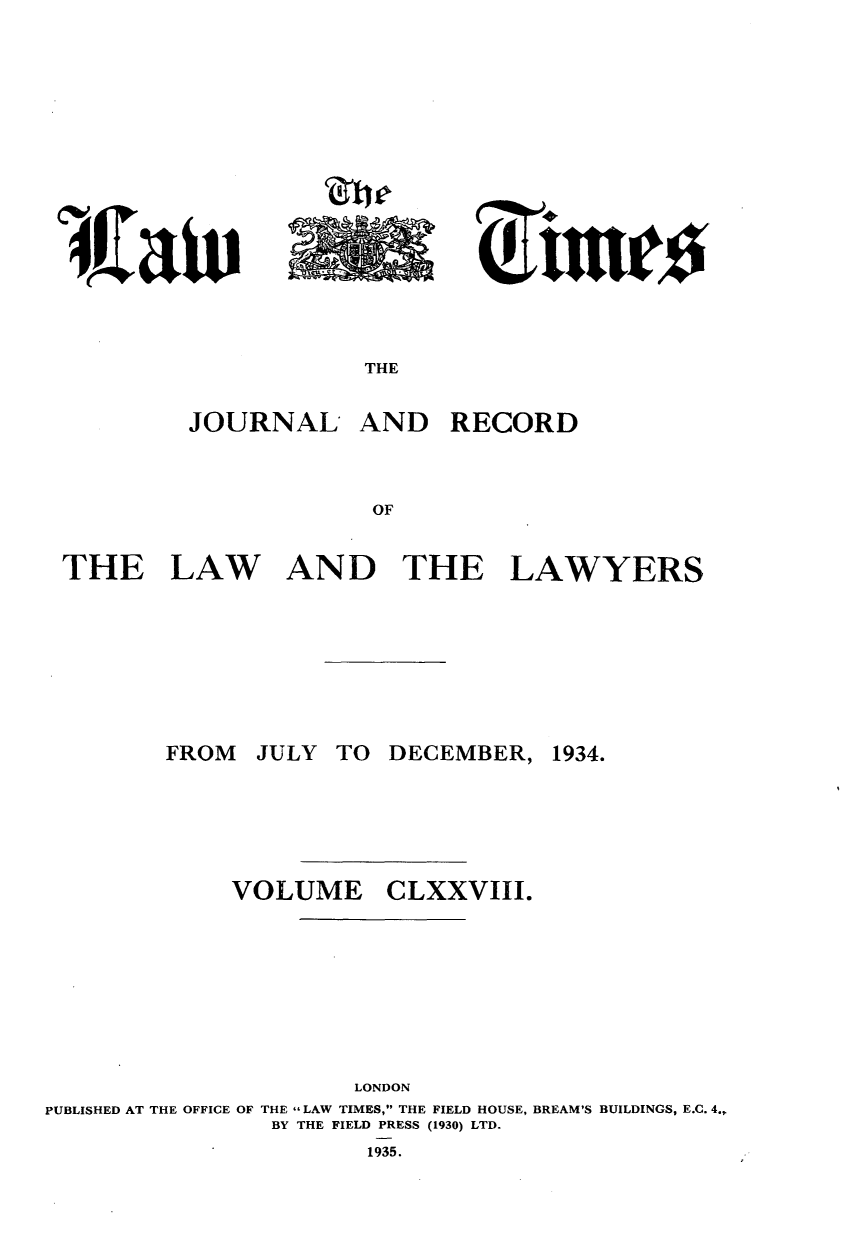 handle is hein.journals/lawtms178 and id is 1 raw text is: 













THE


JOURNAL


AND RECORD


THE


LAW


AND THE LAWYERS


JULY TO DECEMBER,


VOLUME


CLXXVIII.


                      LONDON
PUBLISHED AT THE OFFICE OF THE - LAW TIMES, THE FIELD HOUSE, BREAM'S BUILDINGS, E.C. 4.,.
                BY THE FIELD PRESS (1930) LTD.
                       1935.


FROM


1934.


act)


1.16, A A&, A 'Ah../


