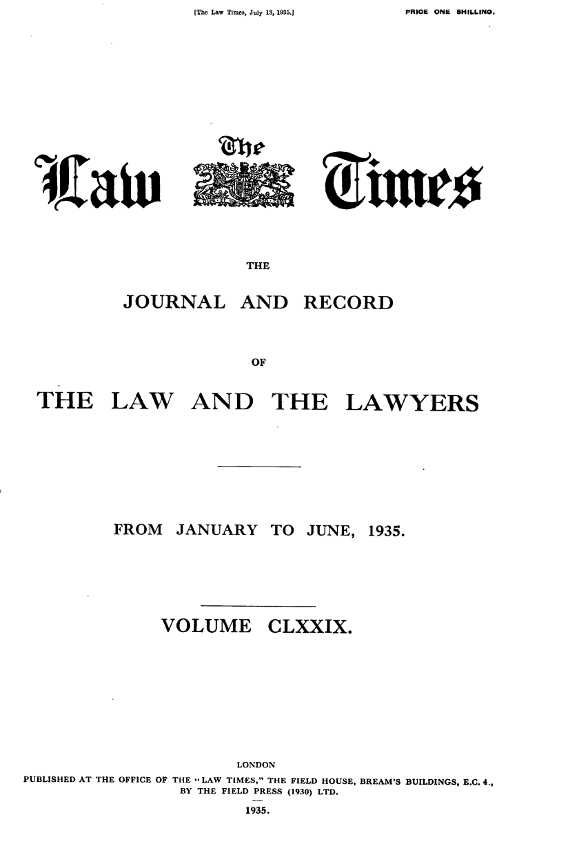 handle is hein.journals/lawtms179 and id is 1 raw text is: [The Law Times, July 18, 1935.]


iirlw


THE


JOURNAL


AND RECORD


THE


LAW


AND


THE


LAWYERS


JANUARY


TO JUNE, 1935.


VOLUME


CLXXIX.


                        LONDON
PUBLISHED AT THE OFFICE OF THE --LAW TIMES, THE FIELD HOUSE, BREAM'S BUILDINGS, B.C. 4.,
                 BY THE FIELD PRESS (1930) LTD.
                         1935.


FROM


PRICE ONE 8HILI.NO,


z I         A A/
     olmleo


, W,(aiv


