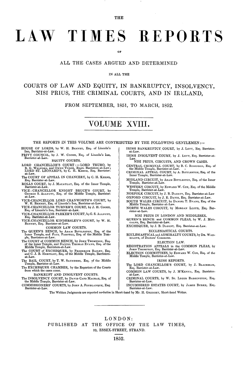 handle is hein.journals/lawtms18 and id is 1 raw text is: 



THE


LAW


TIMES


REPORTS


OF


                 ALL THE CASES ARGUED AND DETERMINED


                                         IN ALL THE


COURTS OF LAW AND EQUITY, IN BANKRUPTCY, INSOLVENCY,

      NISI   PRIUS, THE CRIMINAL COURTS, AND IN IRELAND,


FROM SEPTEMBER, 1851, TO MARCH, 1852.


VOLUME XVIII.


THE  REPORTS  IN THIS VOLUME  ARE  CONTRIBUTED   BY THE  FOLLOWING   GENTLEMEN:-


HOUSE  OF LORDS, by W. H. BENNET, Esq. of Lincoln's
  Inn, Barrister-at-Law.
PRIVY COUNCIL. by J. W. COOKn, Esq. of Lincoln's Inn,
  Barrister-at-Law.
               EQUITY COURTS.
LORD  CHANCELLOR'S  COURT:-LORD   TRURO,  by
  R. G. WELFORD, and OWEN TUDOR, Esqrs. Barristers-at-Law;
  LORD ST. LEONARD'S, by C. H. KEENE, Esq. Barrister-
  at-Law.
The COURT OF APPEAL IN CHANCERY, by C. H. KEENE,
  Esq. Barrister-at-Law.
ROLLS COURT, by J. MACAULAY, Esq. of the Inner Temple,
  Barrister-at-Law.
VICE - CHANCELLOR KNIGHT  BRUCE'S  COURT, by
  GEORGE S. ALLunr, Esq. of the Middle Temple, Barrister-
  at-Law.
VICE-CHANCELLOR  LORD CRANWORTH'S  COURT, by
  W. H. BENNET, Esq. of Lincoln's Inn, Barrister-at-Law.
VICE-CHANCELLOR  TURNER'S COURT, by J. H. COOKE,
  Esq. of Lincoln's Inn, Barrister-at-Law.
VICE-CHANCELLOR  PARKER'S COURT, by G. S. ALLNUTT,
  Esq. Barrister-at-Law.
VICE-CHANCELLOR  KINDERSLEY'S COURT, by W. H.
  BENNET, Esq. Barrister-at-Law.
            COMMON  LAW  COURTS.
The QUEEN'S BENCH, by ADAM BITTLESTON, Esq. of the
  Inner Temple, and PAUL PARNELL, Esq. of the Middle Tem-
  ple, Barristers-at-Law.
The COURT of COMMON BENCH, by JOHN THoMPsoN, Esq.
  of the Inner Temple, and DANIEL THOMAS EVANs, Esq. of the
  Middle Temple, Barristers-at-Law.
The COURT of EXCHEQUER, by FREDERICK BAILEY, Esq.
  and C. J. B. HERTSLET, Esq. of the Middle Temple, Barristers-
  at-Law.
The BAIL COURT, by T. W. SAUNDERS, Esq. of the Middle
  Temple, Barrister-at-Law.
The EXCHEQUER CHAMBER,  by the Reporters of the Courts
  from which the cases come.
      BANKRUPT  AND INSOLVENT COURTS.
The INSOLVENCY COURT, by DAVID CATO MACRAE, Esq. of
  the Middle Temple, Barrister-at-Law.
COMMISSIONERS' COURTS, by JOHN A. FONBLANQUE, Esq.
  Barrister-at-Law.


IRISH BANKRUPTCY  COURT, by J. LEVY, Esq. Barrister-
at-Law.
IRISH INSOLVENT COURT, by J. LEvy, Esq. Barrister-at-
  Law.
    NISI PRIUS, CIRCUITS, AND CROWN CASES.
CENTRAL  CRIMINAL COURT, by B. C. RonimsoN, Esq. of
the Middle Temple, Barrister-at-Law.  .
CRIMINAL APPEAL COURT, by A. BITTLESTON, Esq. of the
  Inner Temple, Barrister-at-Law.
MIDLAND  CIRCUIT, by ADAM BITTLESTON, Esq. of the Inner
  Temple, Barrister-at-Law.
WESTERN  CIRCUIT, by EDWARD W. Cox, Esq. of the Middle
  Temple, Barrister-at-Law.
NORFOLK  CIRCUIT, by J. B. DASENT, Esq. Barrister-at-Law
OXFORD  CIRCUIT, by J. E. DAVIs, Esq. Barrister-at-Law.
SOUTH WALES  CIRCUIT, by DANIEL T. EvANs, Esq. of the
  Middle Temple, Barrister-at-Law.
NORTH  WALES CIRCUIT, by MORGAN LLOYD, Esq. Bar-
  rister-at-Law.
    NISI PRIUS IN LONDON AND MIDDLESEX.
QUEEN'S BENCH  and COMMON PLEAS, by W. J. MET-
  CALFE, Esq. Barrister-at-Law.
EXCHEQUER,  by J. B. DASENT, Esq. Barrister-at-Law.
           ECCLESIASTICAL COURTS.
ECCLESIASTICAL and ADMIRALTY COURTS, by DR. WAD-
  DILOVE, of Doctors' Commons.
               ELECTION LAW.
REGISTRATION APPEALS  in the COMMON PLEAS, by
Jonw  THOMPSON, Esq. Barrister-at-Law.
ELECTION COMMITTEES, by EDWARD W. Cox, Esq. of the
  Middle Temple, Barrister-at-Law.
               IRISH REPORTS.
The LORD CHANCELLOR'S  COURT, by J. BLACKHAM,
  Esq. Barrister-at-Law.
COMMON  LAW  COURTS, by J. M'KENNA, Esq. Barrister-
  at-Law.
CRIMINAL COURTS, by W. ST. LEGER BABBINGTON, Esq.
  Barrister-at-Law.
INCUMBERED  ESTATES COURT, by JAMES BURKE, Esq.
  Barrister-at-Law.


The Written Judgments are reported verbatim in Short-hand by Mr. H. GREGORY, Short-hand Writer.







                           LONDON:
PUBLISHED AT THE OFFICE OF THE LAW TIMES,
                      29, ESSEX-STREET, STRAND.

                                1852.


