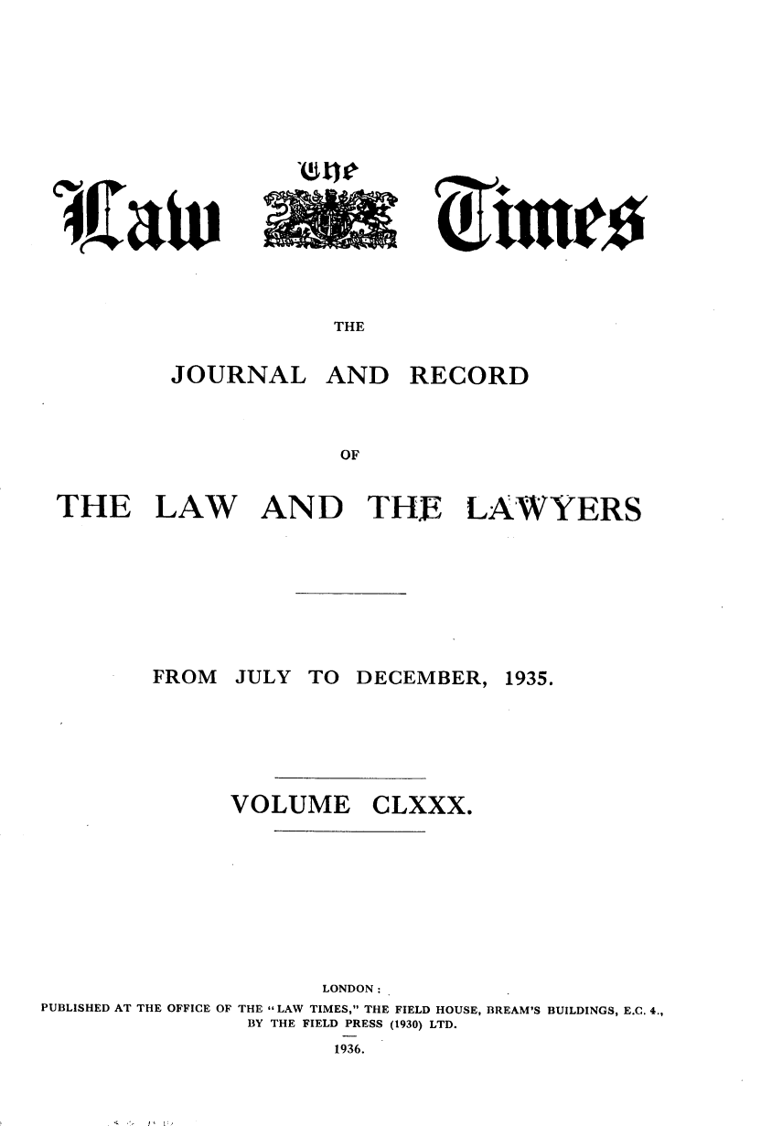 handle is hein.journals/lawtms180 and id is 1 raw text is: 







lie~


THE


         JOURNAL AND RECORD



                      OF


THE LAW AND THE LAWYERS


FROM


JULY TO DECEMBER,


1935.


               VOLUME CLXXX.







                      LONDON:
PUBLISHED AT THE OFFICE OF THE LAW TIMES, THE FIELD HOUSE, BREAM'S BUILDINGS, E.C. 4.,
                BY THE FIELD PRESS (1930) LTD.
                       1936.


A  196./


ci    Clio


