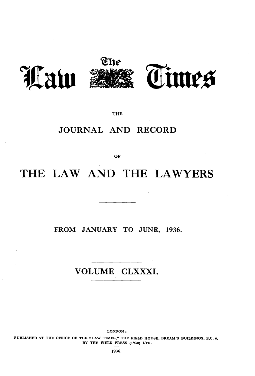 handle is hein.journals/lawtms181 and id is 1 raw text is: 





rtw~


THE


JOURNAL


AND


RECORD


THE LAW AND THE LAWYERS


JANUARY


TO JUNE, 1936.


VOLUME


CLXXXI.


                      LONDON:
PUBLISHED AT THE OFFICE OF THE  LAW TIMES, THE FIELD HOUSE, BREAM'S BUILDINGS, E.C. 4,
                BY THE FIELD PRESS (1930) LTD.


1936.


FROM


L ito
      Clio



