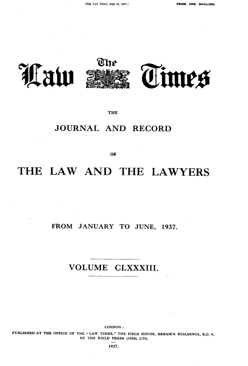 handle is hein.journals/lawtms183 and id is 1 raw text is: [The Law Time,, July 10, 1937.]


~JZa1ti


THE


JOURNAL


AND RECORD


THE LAW AND THE LAWYERS


JANUARY


TO JUNE, 1937.


CLXXXIII.


                       LONDON:
PUBLISHED AT THE OFFICE OF THE - LAW TIMES, THE FIELD HOUSE, BREAM'S BUILDINGS, E.C. 4,
                 BY THE FIELD PRESS (1930) LTD.
                        1937.


~rtuws


FROM


VOLUME


PRICE ONE SHILLING.


