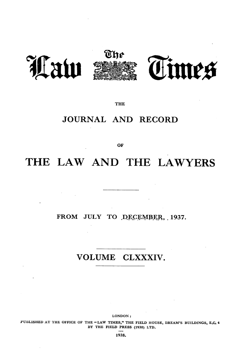 handle is hein.journals/lawtms184 and id is 1 raw text is: 










I


THE


JOURNAL


AND RECORD


THE LAW AND THE LAWYERS


JULY TO DE.CEMBER, 1937.


VOLUME


CLXXXIV.


                      LONDON:
IPUBLISHED AT THE OFFICE OF THE LAW TIMES, THE FIELD HOUSE, BREAM'S BUILDINGS, E.C. 4
                BY THE FIELD PRESS (1930) LTD.


1938.


FROM


l.aiv


            A

i'li fir



