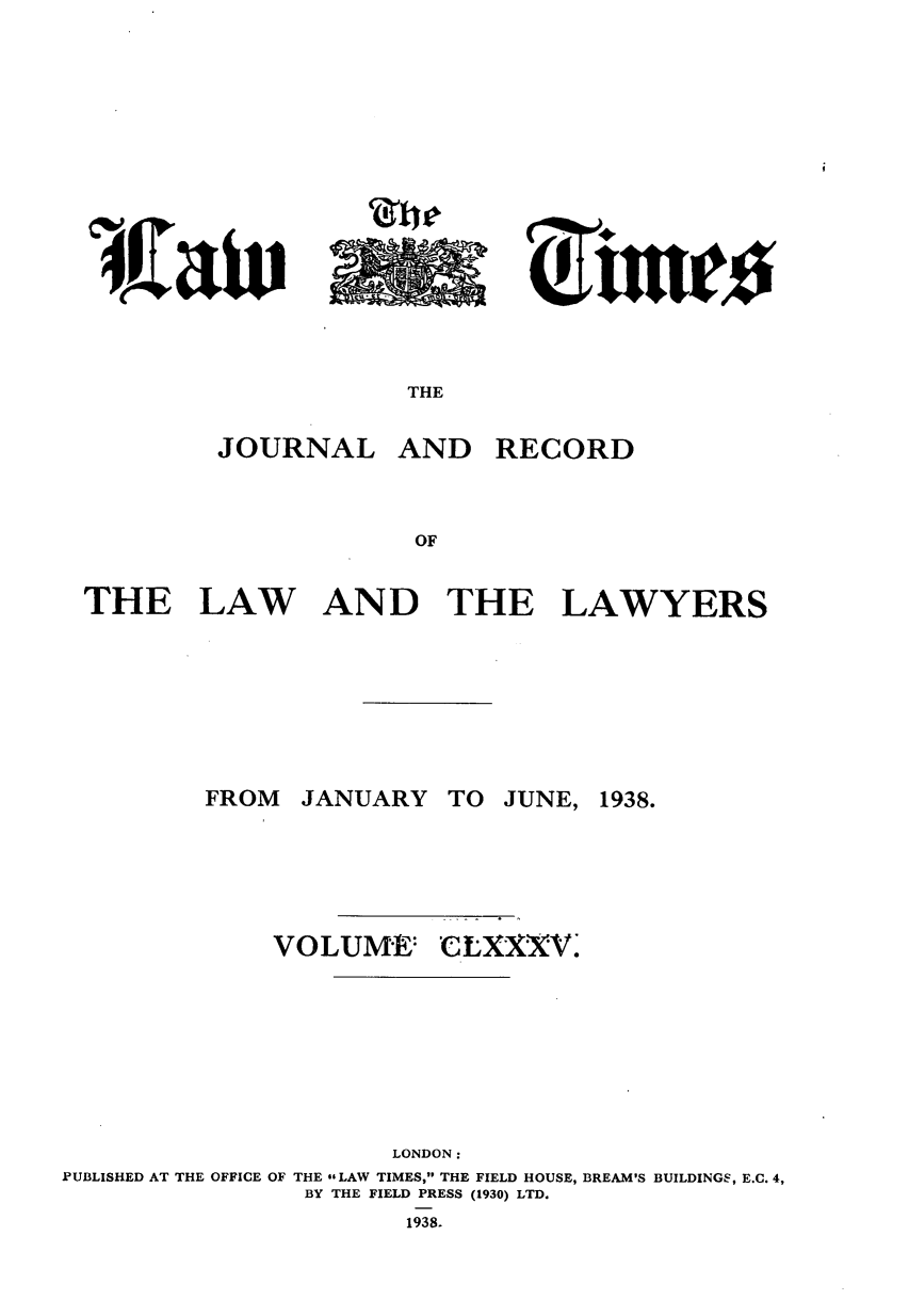 handle is hein.journals/lawtms185 and id is 1 raw text is: 










I 4JZaiv


THE


JOURNAL


AND RECORD


THE LAW AND THE LAWYERS


JANUARY


VOLUME:


TO JUNE,


CLXXXV.'


                      LONDON:
PUBLISHED AT THE OFFICE OF THE GsLAW TIMES, THE FIELD HOUSE, BREAM'S BUILDINGS, E.C. 4,
                BY THE FIELD PRESS (1930) LTD.
                      1938.


FROM


1938.


