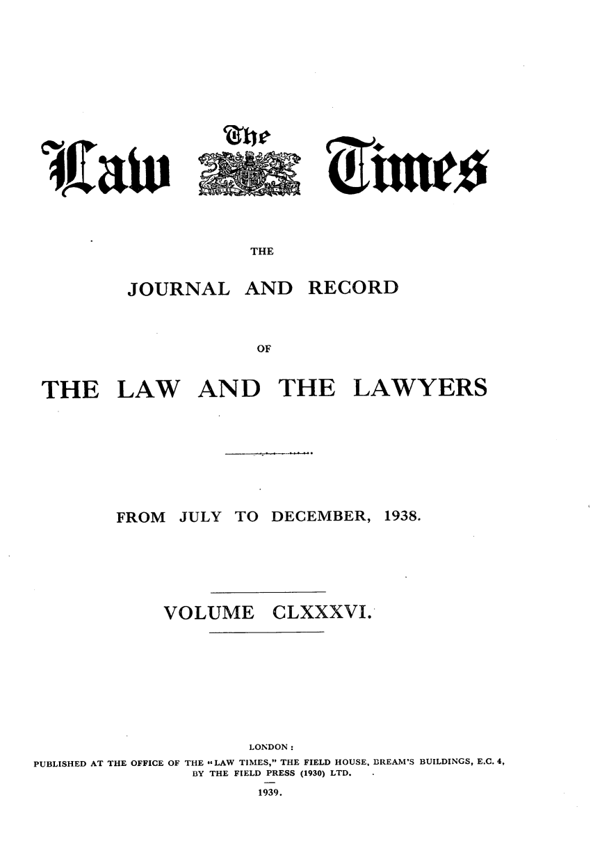 handle is hein.journals/lawtms186 and id is 1 raw text is: 






~rAuA


JOURNAL


AND RECORD


THE


LAW


AND THE


LAWYERS


JULY TO DECEMBER,


VOLUME


CLXXXVI.


                     LONDON:
PUBLISHED AT THE OFFICE OF THE -LAW TIMES, THE FIELD HOUSE, BREAM'S BUILDINGS, E.C. 4,
               BY THE FIELD PRESS (1930) LTD.
                      1939.


Zile


THE


FROM


1938.


046 AoK at 0


