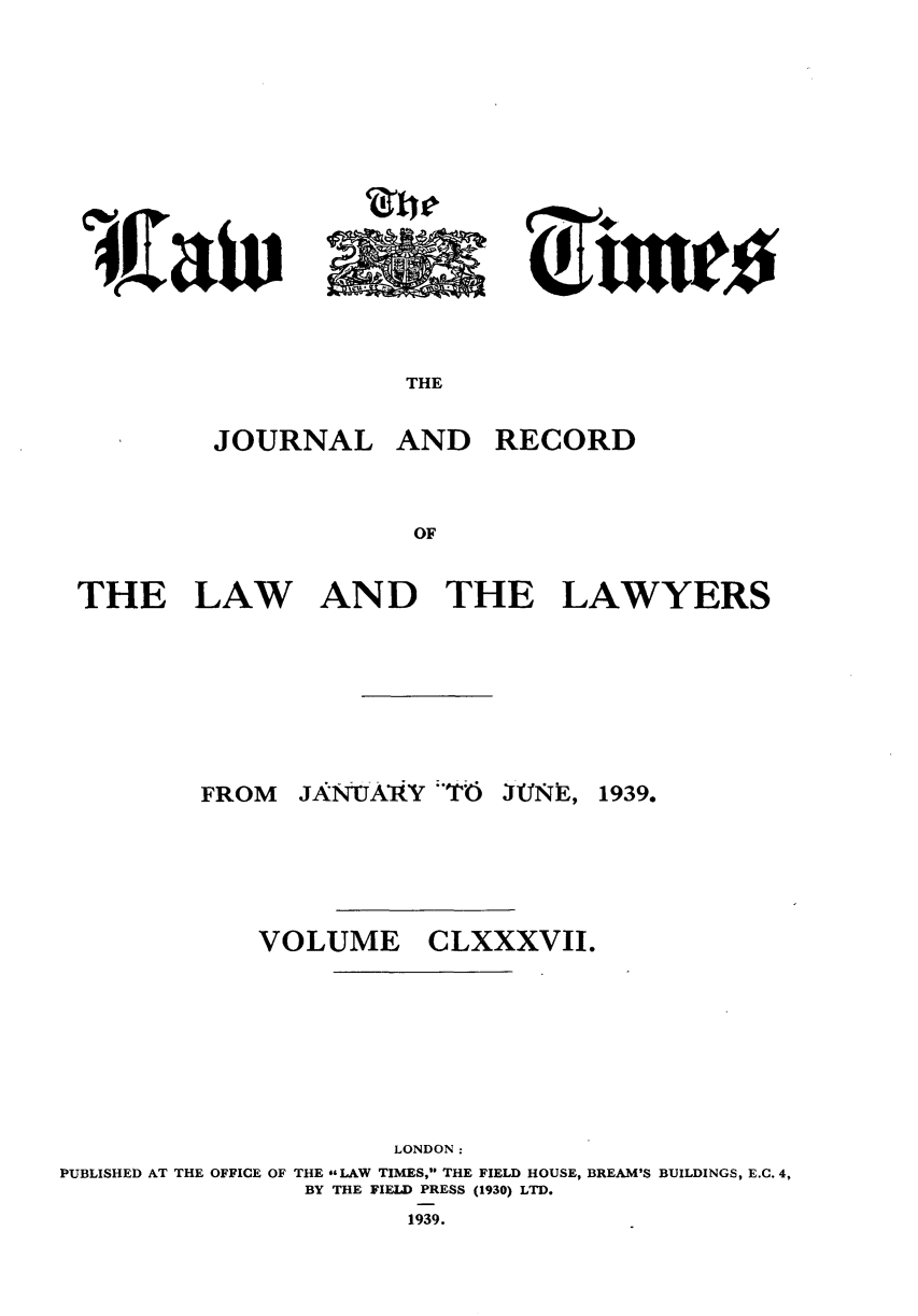 handle is hein.journals/lawtms187 and id is 1 raw text is: 







~rtzuA


THE


JOURNAL


AND RECORD


THE LAW AND THE LAWYERS


JANtJAVy T6


1939.


VOLUME


CLXXXVII.


                     LONDON:
PUBLISHED AT THE OFFICE OF THE *&LAW TIMES, THE FIELD HOUSE, BREAM'S BUILDINGS, E.C. 4,
                BY THE FIELD PRESS (1930) LTD.


1939.


FROM


