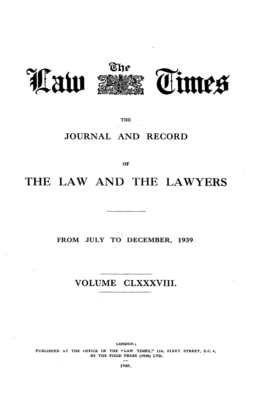 handle is hein.journals/lawtms188 and id is 1 raw text is: 









4JZaW


JOURNAL


AND


RECORD


THE


LAW


AND THE


LAWYERS


JULY TO DECEMBER,


VOLUME


CLXXXVIII.


                 LONDON:
PUBLISHED AT THE OFFICE OF THE sLAW TIMES, 114, FLEET STREET, E.C. 4,
            BY THE FIELD PRESS (1930) LTD.
                  1940.


~u. ~


THE


FROM


1939.


'Awl


