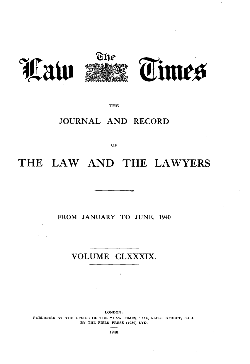 handle is hein.journals/lawtms189 and id is 1 raw text is: 








a CU * I-a


THE


JOURNAL


THE LAW


FROM J1


AND RECORD


AND THE LAWYERS






NUARY TO JUNE, 1940


CLXXXIX.


                 LONDON:
PUBLISHED AT THE OFFICE OF THE LAW TIMES, 114, FLEET STREET, E.C.4,
           BY THE FIELD PRESS (1930) LTD.
                  1940.


VOLUME


   4
to  oe


