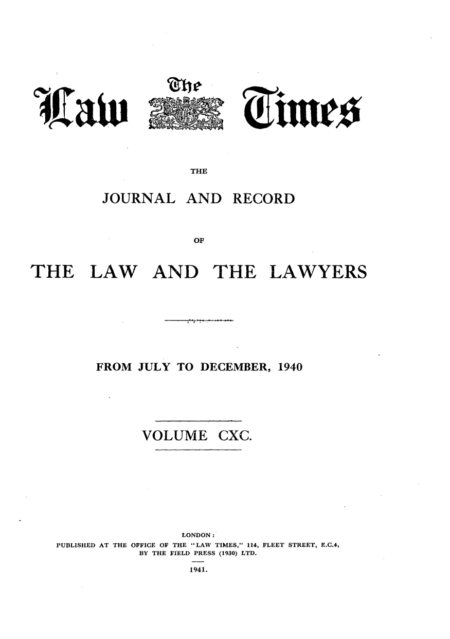 handle is hein.journals/lawtms190 and id is 1 raw text is: 









THE


JOURNAL


AND


RECORD


THE


LAW


AND THE


LAWYERS


FROM JULY TO DECEMBER,


VOLUME


1940


CXC.


                 LONDON:
PUBLISHED AT THE OFFICE OF THE LAW TIMES, 114, FLEET STREET, E.C.4,
           BY THE FIELD PRESS (1930) LTD.
                  1941.


04


