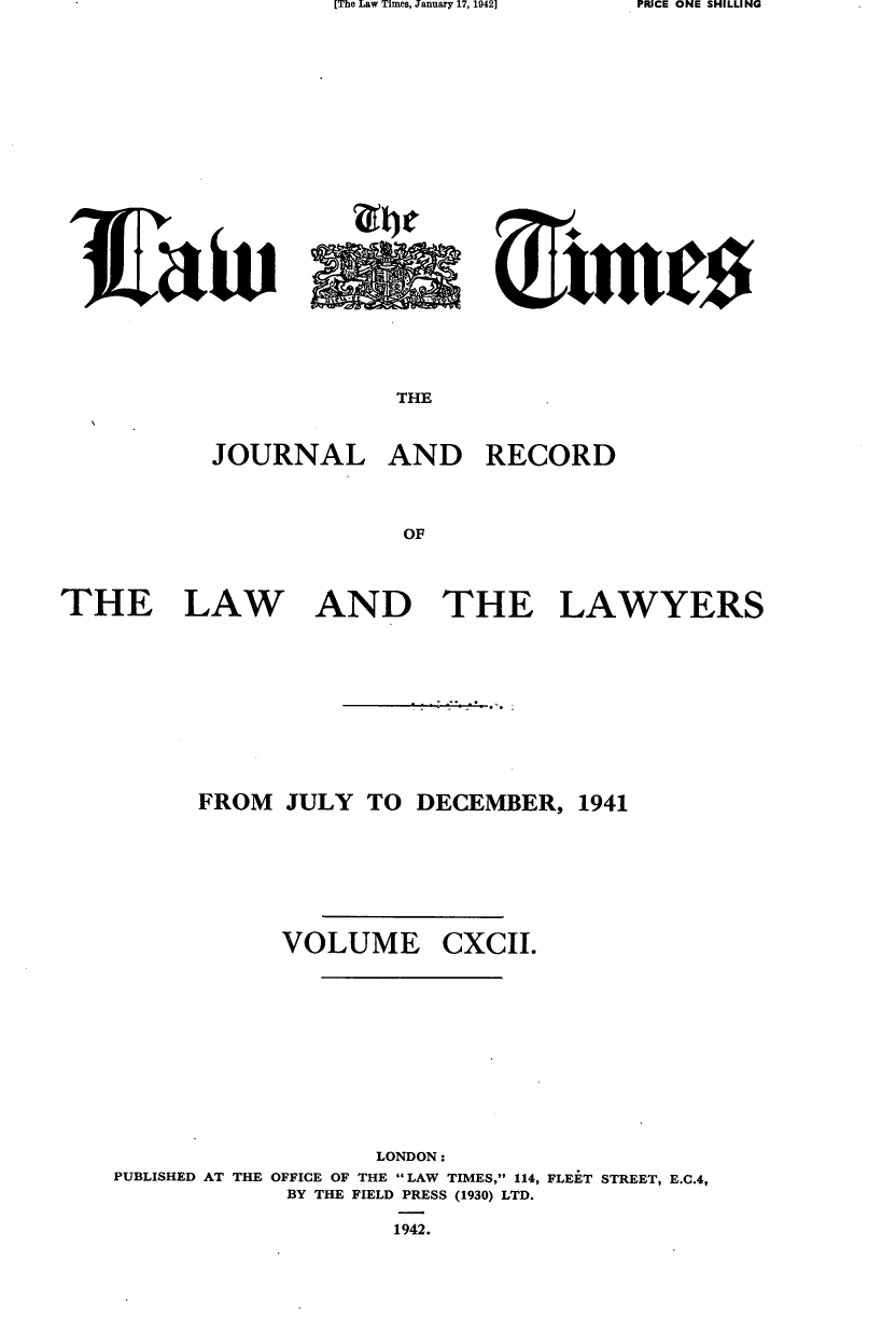 handle is hein.journals/lawtms192 and id is 1 raw text is: [The Law Times, January 17, 1942]


THE


JOURNAL


AND RECORD


THE


LAW


AND THE


LAWYERS


FROM JULY TO DECEMBER, 1941


VOLUME


CXCII.


                    LONDON:
PUBLISHED AT THE OFFICE OF THE LAW TIMES, 114, FLEET STREET, E.C.4,
             BY THE FIELD PRESS (1930) LTD.
                     1942.


PRICE ONE SHILLING


