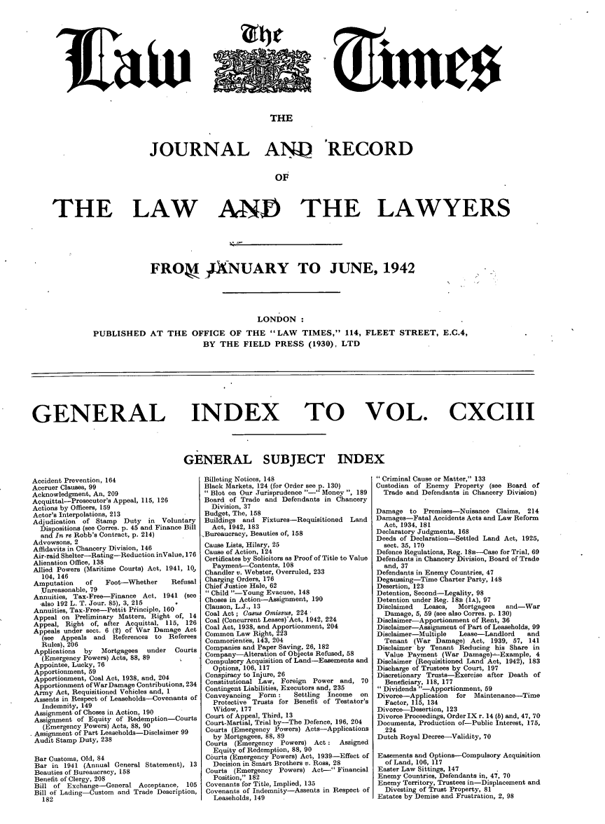 handle is hein.journals/lawtms193 and id is 1 raw text is: 














                              THE




JOURNAL AN4) 'RECORD


                               oF


THE LAW


AND THE LAWYERS


              FRO* 4XNUARY TO JUNE, 1942





                                         LONDON:

PUBLISHED AT THE OFFICE OF THE LAW TIMES, 114, FLEET STREET, E.C.4,
                           BY THE FIELD PRESS (1930), LTD


GENERAL INDEX TO VOL. CXCIII




                                      GENERAL SUBJECT INDEX


Accident Prevention, 164                   Billeting Notices, 148
Accruer Clauses, 99                        Black Markets, 124 (for Order see p. 130)
Acknowledgment, An, 209                    Blot on Our Jurisprudence - Money , 189
Acquittal-Prosecutor's Appeal, 115, 126        Board of Trade and Defendants in Chancery
Actions by Officers, 159                     Division, 37
Actor's Interpolations, 213                Budget, The, 158
Adjudication of Stamp Duty   in Voluntary  Buildings and Fixtures-Requisitioned Land
  Dispositions (see Corres. p. 45 and Finance Bill  Act, 1942, 183
  and In re Robb's Contract, p. 214)       Bureaucracy, Beauties of, 158
Advowsons, 2
Affidavits in Chancery Division, 146           Cause Lists, Hilary, 25
Air-raid Shelter-Rating-ReductioninValue, 176  Cause of Action, 124
Alienation Office, 138                     Certificates by Solicitors as Proof of Title to Value
Allied Powers (Maritime Courts) Act, 1941, 10,   Payment-Contents, 108
  1 04, 146                                Chandler v. Webster, Overruled, 233
Amputation   of   Foot-Whether     Refusal Charging Orders, 176
  Unreasonable, 79                         Chief Justice Hale, 62
Annuities, Tax-Free--Finance Act, 1941 (see    Child -Young Evacuee, 148
  also 192 L. T. Jour. 85), 3, 215         Choses in Action-Assignment, 190
Annuities, Tax-Free-Pettit Principle, 160      Clauson, L.J., 13
Appeal on Preliminary Matters, Right of, 14    Coal Act; Casu Omissus, 224
Appeal, Right of, after Acquittal, 115, 126    Coal (Concurrent Leases)'Act, 1942, 224
Appeals under sect. 6 (2) of War Damage Act    Coal Act, 1938, and Apportionment, 204
  (see Appeals and  References to Referees Common Law Right, 223
  Rules). 206                              Commorientes, 143, 204
  Applications  by  Mortgagees   under  Courts   Companies and Paper Saving, 26, 182
  (Emergency Powers) Acts, 88, 89          Company-Alteration of Objects Refused, 58
Appointee, Lucky, 76                       Compulsory Acquisition of Land-Easements and
Apportionment, 59                            Options, 106, 117
Apportionment, Coal Act, 1938, and, 204        Conspiracy to Injure, 26
Apportionment ofWarDamage Contributions, 234   Constitutional Law, Foreign Power and, 70
Army Act, Requisitioned Vehicles and, 1        Contingent Liabilities, Executors and, 235
Assents in Respect of Leaseholds-Covenants of  Conveyancing  Form :    Settling  Income  on
  Indemnity, 149                             Protective Trusts for Benefit of Testator's
  Assignment of Choses in Action, 190        Widow, 177
  Assignment of Equity of Redemption-Courts      Court of Appeal, Third, 13
  (Emergency Powers) Acts, 88, 90          Court-Martial, Trial by-The Defence, 196, 204
  Assignment of Part Leaseholds-Disclaimer 99    Courts (Emergency Powers) Acts-Applications
  Audit Stamp Duty, 238                      by Mortgagees, 88, 89
                                           Courts (Emergency  Powers) Act : Assigned
                                             Equity of Redemption, 88, 90
 Bar Customs, Old, 84                      C6urts (Emergency Powers) Act, 1939-Effect of
 Bar in 1941 (Annual General Statement), 13       Decision in Smart Brothers v. Ross, 28
 Beauties of Bureaucracy, 158              Courts (Emergency Powers) Act- Financial
 Benefit of Clergy, 208                      Position, 182
 Bill of Exchange-General Acceptance, 105       Covenants for Title, Implied, 135
 Bill of Lading-Custom and Trade Description, Covenants of Indemnity-Assents in Respect of
   182                                       Leaseholds, 149


 Criminal Cause or Matter, 133
Custodian of Enemy Property (see Board of
  Trade and Defendants in Chancery Division)

Damage to Premises-Nuisance Claims, 214
Damages-Fatal Accidents Acts and Law Reform
  Act, 1934, 181
Declaratory Judgments, 168
Deeds of Declaration-Settled Land Act, 1925,
  sect. 35, 170
Defence Regulations, Reg. 18B-Case for Trial, 69
Defendants in Chancery Division, Board of Trade
  and, 37
Defendants in Enemy Countries, 47
Degaussing-Time Charter Party, 148
Desertion, 123
Detention, Second-Legality, 98
Detention under Reg. 18B (1A), 97
Disclaimed  Leases, Mortgagees  and-War
  Damage, 5, 59 (see also Corres. p. 130)
Disclaimer-Apportionment of Rent, 36
Disclaimer-Assignment of Part of Leaseholds, 99
Disclaimer-Multiple  Lease-Landlord   and
  Tenant (War Damage) Act, 1939, 57, 141
Disclaimer by Tenant Reducing his Share in
  Value Payment (War Damage) -Example, 4
Disclaimer (Requisitioned Land Act, 1942), 183
Discharge of Trustees by Court, 197
Discretionary Trusts-Exercise after Death of
  Beneficiary, 118, 177
Dividends -Apportionment, 59
Divorce-Application for Maintenance-Time
  Factor, 115, 134
Divorce-Desertion, 123
Divorce Proceedings, Order IX r. 14 (b) and, 47, 70
Documents, Production of-Public Interest, 175,
  224
Dutch Royal Decree-Validity, 70

Easements and Options-Compulsory Acquisition
  of Land, 106, 117
Easter Law Sittings, 147
Enemy Countries, Defendants in, 47, 70
Enemy Territory, Trustees in-Displacement and
  Divesting of Trust Property, 81
Estates by Demise and Frustration, 2, 98


