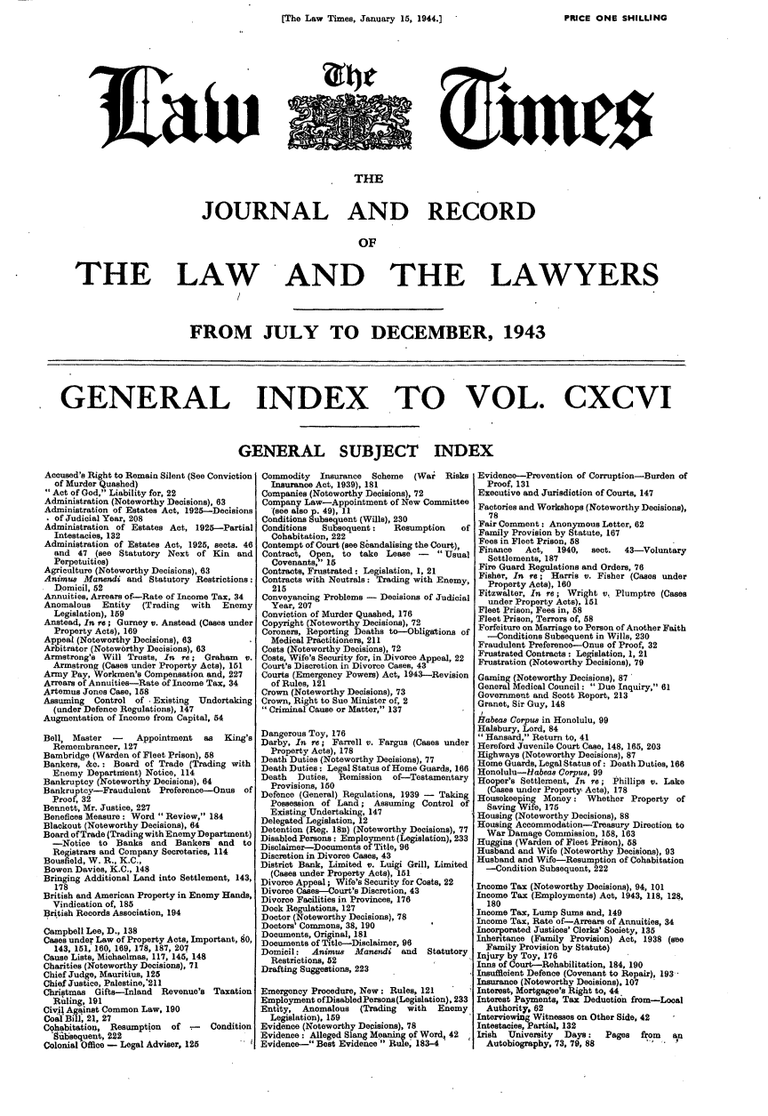 handle is hein.journals/lawtms196 and id is 1 raw text is: 
[The Law Times, January 15, 1944.1                          E


                                                          THE


                            JOURNAL AND RECORD


                                                           OF



   THE LAW     AND THE LAWYERS




                          FROM JULY TO DECEMBER, 1943






GENERAL INDEX TO VOL. CXCVI




                                   GENERAL SUBJECT INDEX


Accused's Right to Remain Silent (See Conviction
  of Murder Quashed)
Act of God, Liability for, 22
Administration (Noteworthy Decisions), 63
Administration of Estates Act, 1925--Decisions
. of Judicial Year, 208
Administration of Estates Act, 1925-Partial
  Intestacies, 132
Administration of Estates Act, 1925, sects. 46
  and 47 (see Statutory Next of Kin and
  Perpetuities)
Agriculture (Noteworthy Decisions), 63
Animus Manendi and Statutory Restrictions:
  Domicil, 52
Annuities, Arrears of-Rate of Income Tax, 34
Anomalous   Entity  (Trading with   Enemy
  Legislation), 159
Anstead, In re; Gurney v. Anstead (Cases under
  Property Acts), 169
Appeal (Noteworthy Decisions), 63
Arbitrator (Noteworthy Decisions), 63
Armstrong's Will Trusts, In re; Graham      v.
  Armstrong (Cases under Property Acts), 151
Army Pay, Workmen's Compensation and, 227
Arrears of Annuities-Rate of Income Tax, 34
Artemus Jones Case, 158
Assuming  Control of , Existing Undertaking
  (under Defence Regulations), 147
Augmentation of Income from Capital, 54

Bell, Master  -    Appointment  as  King's
  Remembrancer, 127
Bambridge (Warden of Fleet Prison), 58
Bankers, &.: Board of Trade (Trading with
  Enemy Department) Notice, 114
Bankruptcy (Noteworthy Decisions), 64
Bankruptcy-Fraudulent Preference-Onus of
  Proof, 32
Bennett, Mr. Justice, 227
Benefices Measure: Word Review, 184
Blackout (Noteworthy Decisions), 64
Board of Trade (Trading with Enemy Department)
  -Notice to Banks and    Bankers and   to
  Registrars and Company Secretaries, 114
Bousfield, W. R., K.C.,
Bowen Davies, K.C., 148
Bringing Additional Land into Settlement, 143,
  178
British and American Property in Enemy Hands,
  Vindication of, 185
British Records Association, 194

Campbell Lee, D., 138
Cases under Law of Property Acts, Important, 80,
  143, 151, 160, 169, 178, 187, 207
Cause Lists, Michaelmas, 117, 145, 148
Charities (Noteworthy Decisions), 71
Chief Judge, Mauritius, 125
Chief Justice, Palestine,'211
Christmas Gifts-Inland Revenue's Taxation
  Ri ling, 191
Civil Against Common Law, 190
Coal Bill, 21, 27
Cqhabitation, Resumption of -    Condition
  8iibsequent, 222
Colonial Office - Legal Adviser, 125


Commodity   Insurance Scheme  (War   Risks
  Insurance Act, 1939), 181
Companies (Noteworthy Decisions), 72
Company Law-Appointment of New Committee
  (see also p. 49), 11
Conditions Subsequent (Wills), 230
Conditions  Subsequent:   Resumption    of
  Cohabitation, 222
Contempt of Court (see Scandalising the Court),
Contract, Open, to take Lease -    Usual
  Covenants,' 15
Contracts, Frustrated : Legislation, 1, 21
Contracts with Neutrals: Trading with Enemy,
  215
Conveyancing Problems - Decisions of Judicial
  Year, 207
Conviction of Murder Quashed, 176
Copyright (Noteworthy Decisions), 72
Coroners, Reporting Deaths to-Obligations of
  Medical Practitioners, 211
Costs (Noteworthy Decisions), 72
Costs, Wife's Security for, in Divorce Appeal, 22
Court's Discretion in Divorce Cases, 43
Courts (Emergency Powers) Act, 1943-Revision
  of Rules, 121
Crown (Noteworthy Decisions), 73
Crown, Right to Sue Minister of, 2
Criminal Cause or Matter, 137

Dangerous Toy, 176
Darby, In re; Farrell v. Fargus (Cases under
  Property Acts), 178
Death Duties (Noteworthy Decisions), 77
Death Duties: Legal Status of Home Guards, 166
Death  Duties, Remission  of-Testamentary
  Provisions, 150
Defence (General) Regulations, 1939 - Taking
  Possession of Land; Assuming Control of
  Existing Undertaking, 147
Delegated Legislation, 12
Detention (Reg. 18B) (Noteworthy Decisions), 77
Disabled Persons: Employment (Legislation), 233
Disclaimer-Documents of Title, 96
Discretion in Divorce Cases, 43
District Bank, Limited v. Luigi Grill, Limited
  (Cases under Property Acts), 151
Divorce Appeal; Wife's Security for Costs, 22
Divorce Cases-Court's Discretion, 43
Divorce Facilities in Provinces, 176
Dock Regulations, 127
Doctor (Noteworthy Decisions), 78
Doctors' Commons, 38, 190
Documents, Original, 181
Documents of Title-Disclaimer, 96
Domicil:  Animus   Manendi and   Statutory
  Restrictions, 52
Drafting Suggestions, 223

Emergency Procedure, Now: Rules, 121
Employment ofDisabledPersons(Legislation), 233
Entity, Anomalous   (Trading with  Enemy
  Legislation), 159
Evidence (Noteworthy Decisions), 78
Evidence: Alleged Slang Meaning of Word, 42
Evidence-- Best Evidence Rule. 183-4


Evidence-Prevention of Corruption-Burden of
  Proof, 131
Executive and Jurisdiction of Courts, 147
Factories and Workshops (Noteworthy Decisions),
  78
Fair Comment: Anonymous Letter, 62
Family Provision by Statute, 167
Fees in Fleet Prison, 58
Finance   Act,  1940,  sect. 43-Voluntary
  Settlements, 187
Fire Guard Regulations and Orders, 76
Fisher, In re; Harris v. Fisher (Cases under
  Property Acts), 160
Fitzwalter, In re; Wright v. Plumptre (Cases
  under Property Acts), 151
Fleet Prison, Fees in, 58
Fleet Prison, Terrors of, 58
Forfeiture on Marriage to Person of Another Faith
  -Conditions Subsequent in Wills, 230
Fraudulent Preference-Onus of Proof, 32
Frustrated Contracts: Legislation, 1, 21
Frustration (Noteworthy Decisions), 79
Gaming (Noteworthy Decisions), 87
General Medical Council: Due Inquiry, 61
Government and Scott Report, 213
Granet, Sir Guy, 148
1
Habeas Corpus in Honolulu, 99
Halsbury, Lord, 84
Hansard, Return to, 41
Hereford Juvenile Court Case, 148, 165, 203
Highways (Noteworthy Decisions), 87
Home Guards, Legal Status of: Death Duties, 166
Honolulu-Habeas Corpus, 99
Hooper's Settlement, In r'e; Phillips v. Lake
  (Cases under Property Acts), 178
Housekeeping Money: Whether Property of
  Saving Wife, 175
Housing (Noteworthy Decisions), 88
Housing Accommodation-Treasury Direction to
  War Damage Commission, 158, 163
Huggins (Warden of Fleet Prison), 58
Husband and Wife (Noteworthy Decisions), 93
Husband and Wife-Resumption of Cohabitation
  -Condition Subsequent, 222

Income Tax (Noteworthy Decisions), 94, 101
Income Tax (Employments) Act, 1943, 118, 128,
  180
Income Tax, Lump Sums and, 149
Income Tax, Rate of-Arrears of Annuities, 34
Incorporated Justices' Clerks' Society, 135
Inheritance (Family Provision) Act, 1938 (see
  Family Provision by Statute)
Injury by Toy, 176
Inns of Court-Rehabilitation, 184, 190
Insufficient Defence (Covenant to Repair), 193
Insurance (Noteworthy Decisions). 107
Interest, Mortgagee's Right to, 44
Interest Payments, Tax Deduction from-Looal
  Authority. 62
Interviewing Witnesses on Other Side, 42
Intestacies, Partial, 132
Irish University Days:    Pages  from  an
  Autobiography, 73, 79, 88       -  .


PRMCE ONE SHILLING


