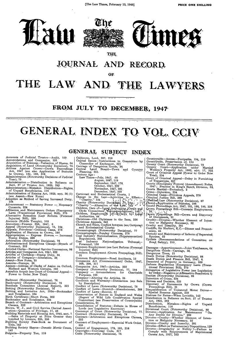 handle is hein.journals/lawtms204 and id is 1 raw text is: [The Law Times, February 13, 1948]                         PRICE ONE SHILLING


                                                              tInrc








                          JOURNAL AND RECORD,


                                                           OF


THE LAW                                    AND, TR                                   LAWYERS.


FROM JULY TO DEC EMBER, 1947


GENERAL, INDEX TQ YL, ciV


Accounts of Judicial Trustee-Audit, 159,
Accumulations and Conpanies, 105
A6quisition of Biusiness-Valbation of Shares, 64
Acquisition, of-Land (Noteworthy Decisibns, 75z
Actions  Against  Crown--Crown   Proceedings
  Act, 1947 (see also Application of Statutes
  to CrQwn), 18,, 189, 316
Administration (Noteworthy Decisions of Jpidicial
  Year), 75
Administration -Distribution in Reliance on
   Sect. 27 of Trustee Act, 1925, 289
Administratin--Mistaken Distribution-Rights
  of Unpaid Beneficiaries, 116
Administration of Estates Act, 1925, seq. 36, (1)
  (see Assent-New Form)
Adoption as M thod of Saving Increased Duty,
  104
Advancement -   Statutory Power - Neqessary
  Consents, 324
Affiliation and Maintenance Orders (Emergency
  Laws (Transitional Provisions) Bill), 275-
Alternative Remedies (Law Reform (Personal
  Injuries) Bill), 320.
Ancients (Middle Temple), 103
Anxuities-Fin ance Bill, 1947, 6
Appeal (Noteworthy Decisions), 75, 184
Appeals, Frivolous-Criminal Cases, 278
Application of Statutes to Crown, 186
Appropriation - Express Powers, - Increased
  Stamp Duties, 226
Arbitration (Noteworthy Decisions), 76
Arbitrationand Exceptions Clausgs-Breach of
  Contract, 252
Articled Clerks-National Sqrvice Concessions, 9$
Artie ekand Companies Act, 1947, 322
Articles of Clerkship-Stamp Duty, 34
Articles of Company-Alteration, 34
Assent-New Form, 35
Assents-Stamps, 36
Assizes-Address of:Clerks of Assize on Oxford,
  Midland and Western Circuits- 192
Autrefois Acquit (see Court of Criminal Appeal-
  Power to Order. New Trial)
Bailment (Noteworthy Decisions), 76.
Bankruptcy (Noteworthy Decisions), 76
Bentham   Committee (Annual Report), 321
Betting (Noteworthy Decisions), 76
Betting and Lotteries Act, 1934-Bookmaker
  and Totalisator, 334
Birth Certificate-Short Form, 302
Bookmaker and Totalisator, 334
Breach of Contract-Arbitration and Exceptions
  Clauses, 252
Brown, W. J., and Civil Service Clerical Associ-
  ation-Question of Priyilege, 17, 49
Building Materials and Housing Act, 1945, sect. 7.
  -Sales of, Property at Price Greater than
  Limited by Licence, 225, 256
Building Society Pass-Book as Document of
  Title, 142
Building Society Shares-Donatio Mortis Causa,
  142
Bulgaria-Property Tax. 110


ENERAI SUBJECT IND
Caldecote, Lord, 207, 218
Cafital Issues-Instructions. to Committee by
   Chancellor of Exchequer, 321 .
 Carriage of Dangerous Goods,- -36
 Central  Land   Board-Towri   and  Country
   Planning; 251.
 Century Ago:
   Law Times--July, 1847, 60
             August, 1847, 119
             September, 1847, 178
             October, 1847, 229'
             November, 1847; 301
             December, 1847, 358'
 Certiorari and Ecclesiastical Courts,. 1
 Change in the Law-Activities to Effect-
   Charity. 154                      
 Charity (Noteworthy Decida' )    : 18.*
 Charity -Alteration of %h8 Ua4t, '154'
 Children, Care o'f-ps -4uhqriti s, Curtis qwvI
   Clyde Committeea'.RicomiFnendutions),7149-,
 Children, Employnerf -of-t--tylaa-Ws by: Lo44
   A u t h o r i t i e s , 4 4 - . . . . . .
 Christmas-Old Christmas in the Inns, 336
 Christmas Appeals,' 345
 Church. und State, Conflict between (seq Certjorai
   and Edclesiastical Courts)
 Cinematograph (Noteworthy Decisions), 77
 Cinexatograph-Sunday Cinemas, 278
 Coal Industry Nationahsation, (Superannuation)
   Regulations, 203
 Coal   Industry  Nationalisation Tribunal-
   Personnel,'150
 Common Employment (see Law Reform (Personal
   Injpries) Bill)
 Common Employment (Crown Proceedings Bill),
   3 1                       . .   . 
 Common Employment-Road Accidents, 15
 Companies Act (C6mrnencement)' Order, 1947,
   306, 308, 317
 Companies Act, 1947-Articles, 322
 Company (Noteworthy Decisions), 77, 184
 Company -    Accumulations  for  Charitable
   Purposes, 105
 Company --Altering the Articles, 34.
 Condition and Warrauty-Distinction (see Sale
   by Description)
 Conflict 'of Laws (Noteworthy Decisions), 78
 Conflict of Laws-Domicil-Abandoiment, 268
 Conflict of Laws-Renvoi, 51
 Conservation of Nature in England and Wales
   (Report' of Wild Life Conseivation Special
   Committee) (see Preservation of Countryside)
 Considerati6n, 91
 Consolidation of Statutes Debate in House of
   Lords (see' Legislative Enormity)
 Contempt of Court (Noteworthy Decisions), 77.
 Contract (Noteworthy Decisions), 78
 Contract-Arbitration and Exceptions Clauses,
   252
 Contract of Employment-Essential Work Order,
   3 3 5        '         -
 Control of Engagement, 179, 191, 216
 Copyright-Universal Code, 317
 Costs (Noteworthy Decisions), 78,


Countryside--Access-Footpat, 194, 2,10
.Countkyside, Preseration of, 114
County Court (Noteworthy Decisions), 79
County    Court-Aaplication under   Married
   Women's Property Act,' 1882, sget. 17, 322.
 Court of Criminal Appefdl (Power t9 Order New
   Trial), 234
Court of Criminal Appeal-Delay in Furnishing
C of Transcripts, 3097
Courts (Emergency *Powers) (Amendment) Rules,
   1947 ; Practice in King's Bench Division, 53,
 Courts Martial-Procedur, 2
 Crime-Dtection, 234   '
 Criminal Cases-Fihi-olous Appeals, 278
 CHminal Justice Bill, 266  
 C5ii4] Law (Noteworthy Decisions), 87
 ,  w,'kpplicatin of Statutes; 186
 Cio~rr Ptoceedihgs Act, 1947, 181, 186 189, 316
 flrowr Prqcepdgjgs Bill--C6mmon tin      t
      In31;.....           ...E   ployment,
 iownn',Preetdings Bill-Crown anol Discovery
   of Dof uenth, 31
 Cruelty-Divorce-Whether Element of Inten-
   tion or Malignity Necessary, 32
 Cruelty and 'Tnsanity, 281
 Cunliffe, Sir Herbert, K.C.-Dinnerand Present-
   ation, 45         .        e a       n
 Custody and .Mainteiance of Infants of Separated..
   Spouses, 52
 Cyclists (Recommendations of Committee on
   Road Safety), 210.,
 Damags-Apporionment--Joint Tortfeasors, 64
 DangcFous (oods---Carriage, 36,
 Dangerous Trees, 21
 Death Duties (Noteworthy Decisions), 88
 Death Dutids and Finance Bill, 1947, 6.
 Decontrol of Property in Germany, 359
 Defence Regulations (Emergency Laws (Trans-
   itional Provisions) Bill), 275
 Delegation of Legislative Power (see Legislation
   by OrderN-egative or Aflfnative Resolutioh ?)
 Dentist (Noteworthy Decisions), 8§
 Detection of Crime, 234
 DiCtum and' Decisi6n, 225
 Discovery of Documents by   Crown  (Crown
 Proceedings Bill), 31
 Disqualification of Uninsured Motor Driver-
 Spe6ial Reasons Against, 235    .    
 Distress for Rates-When Leviable, 143
 Distribution in Reliance on Sect. 27 of Trustee
 Act, 1925, 282
 Distributioh, Mistaken-Rights  of  Unpaid
 Beneficiaries, 116
.Divisional Court (Noteworthy Deqisions), 88
Divorce-Application  for Maintenance  On,
  Any Decree for Divorce, 269
Divorce-Cruelty-Whether Element, of Inten-
  tion or Malignity Necessary,' 32
Divorce--Cruelty and Insanity, 281
DiVore-Effect on Testamentary Dispositions, 1 P9
Divorce-Irregularity or Nullity 7-Failure to
  Comply with 'Requirements of Matrimionial
  Causes Act, 1937; 333


