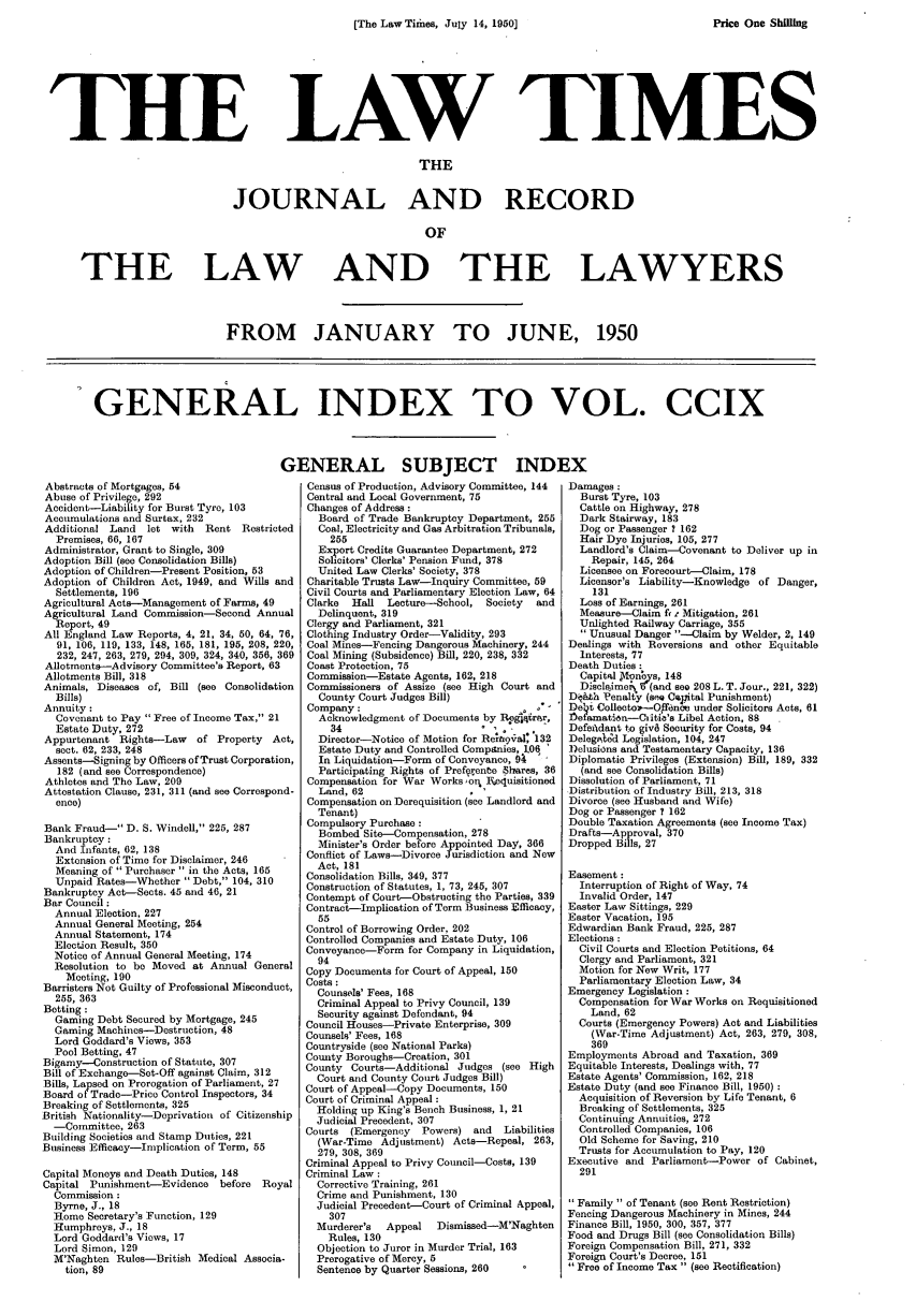 handle is hein.journals/lawtms209 and id is 1 raw text is: 
(The Law Tidaes, July 14, 1950]


LAW TIMES


                               THE


JOURNAL AND RECORD

                                OF


THE LAW


AND THE LAWYERS


FROM JANUARY TO JUNE, 1950


GENERAL INDEX TO VOL. CCIX


Abstracts of Mortgages, 54
Abuse of Privilege, 292
Accident--Liability for Burst Tyro, 103
Accumulations and Surtax, 232
Additional Land   let with Rent Restricted
  Premises, 66, 167
Administrator, Grant to Single, 309
Adoption Bill (see Consolidation Bills)
Adoption of Children-Present Position, 53
Adoption of Children Act, 1949, and Wills and
  Settlements, 196
Agricultural Acts-Management of Farms, 49
Agricultural Land Commission-Second Annual
  Report, 49
All England Law Reports, 4, 21, 34, 50, 64, 76,
  91, 106, 119, 133, 148, 165, 181, 195, 208, 220,
  232, 247, 263, 279, 294, 309, 324, 340, 356, 369
Allotments--Advisory Committee's Report, 63
Allotments Bill, 318
Animals, Diseases of, Bill (see Consolidation
  Bills)
Annuity:
  Covenant to Pay  Free of Income Tax, 21
  Estate Duty, 272
Appurtenant Rights-Law    of Property Act,
  sect. 62, 233, 248
Assents-Signing by Officers of Trust Corporation,
   182 (and see Correspondence)
Athletes and The Law, 209
Attestation Clause, 231, 311 (and see Correspond-
  ence)

Bank Fraud- D. S. Windell, 225, 287
Bankruptcy:
  And Infants, 62, 138
  Extension of Time for Disclaimer, 246
  Meaning of  Purchaser  in the Acts, 165
  Unpaid Rates-Whether  Debt, 104, 310
Bankruptcy Act-Sects. 45 and 46, 21
Bar Council:
  Annual Election, 227
  Annual General Meeting, 254
  Annual Statement, 174
  Election Result, 350
  Notice of Annual General Meeting, 174
  Resolution to be Moved at Annual General
    Meeting, 190
Barristers Not Guilty of Professional Misconduct,
  255, 363
Betting :
  Gaming Debt Secured by Mortgage, 245
  Gaming Machines-Destruction, 48
  Lord Goddard's Views, 353
  Pool Betting, 47
Bigamy-Construction of Statute, 307
Bill of Exchange-Set-Off against Claim, 312
Bills, Lapsed on Prorogation of Parliament, 27
Board of Trade-Price Control Inspectors, 34
Breaking of Settlements, 325
British Nationality-Deprivation of Citizenship
  -Committee, 263
Building Societies and Stamp Duties, 221
Business Efficacy-Implication of Term, 55

Capital Moneys and Death Duties, 148
Capital Punishment-Evidence   before Royal
  Commission:
  Byrne, J., 18
  Home Secretary's Function, 129
  Humphreys, J., 18
  Lord Goddard's Views, 17
  Lord Simon, 129
  M'Naghten Rules-British Medical Associa-
    tion, 89


ENERAL SUBJECT INDI
  Census of Production, Advisory Committee, 144
  Central and Local Government, 75
  Changes of Address:
    Board of Trade Bankruptcy Department, 255
    Coal, Electricity and Gas Arbitration Tribunals,
    255
    Export Credits Guarantee Department, 272
    Solicitors' Clerks' Pension Fund, 378
    United Law Clerks' Society, 378
  Charitable Trusts Law-Inquiry Committee, 59
  Civil Courts and Parliamentary Election Law, 64
  Clarke Hall  Lecture-School, Society  and
    Delinquent, 319
  Clergy and Parliament, 321
  Clothing Industry Order-Validity, 293
  Coal Mines-Fencing Dangerous Machinery, 244
  Coal Mining (Subsidence) Bill, 220, 238, 332
  Coast Protection, 75
  Commission-Estate Agents, 162, 218
  Commissioners of Assize (see High Court and
    County Court Judges Bill)
  Company :
    Acknowledgment of Documents by RBegrar,
      34
    Director-Notice of Motion for Renptq9al, 132
    Estate Duty and Controlled Companies, 1.06
    In Liquidation-Form of Conveyance, 94
    Participating Rights of Preferenbe Shares, 36
  Compensation for War Works , q Fequisitioned
    Land, 62
  Compensation on Derequisition (see Landlord and
    Tenant)
  Compulsory Purchase:
    Bombed Site-Compensation, 278
    Minister's Order before Appointed Day, 366
  Conflict of Laws-Divorce Jurisdiction and New
  Act, 181
  Consolidation Bills, 349, 377
  Construction of Statutes, 1, 73, 245, 307
  Contempt of Court-Obstructing the Parties, 339
  Contract-Implication of Term Business Efficacy,
    55
 Control of Borrowing Order, 202
 Controlled Companies and Estate Duty, 106
 Conveyance-Form for Company in Liquidation,
   94
 Copy Documents for Court of Appeal, 150
 Costs :
   Counsels' Fees, 168
   Criminal Appeal to Privy Council, 139
   Security against Defendant, 94
 Council Houses-Private Enterprise, 309
 Counsels' Fees, 168
 Countryside (see National Parks)
 County Boroughs-Creation, 301
 County Courts-Additional Judges (see High
   Court and County Court Judges Bill)
 Court of Appeal--Copy Documents, 150
 Court of Criminal Appeal:
   Holding up King's Bench Business, 1, 21
   Judicial Precedent, 307
 Courts (Emergency   Powers) and  Liabilities
   (War-Time Adjustment) Acts-Repeal, 263,
   279, 308, 369
 Criminal Appeal to Privy Council-Costs, 139
 Criminal Law:
   Corrective Training, 261
   Crime and Punishment, 130
   Judicial Precedent-Court of Criminal Appeal,
     307
   Murderer's  Appeal  Dismissed-M'Naghten
     Rules, 130
   Objection to Juror in Murder Trial, 163
   Prerogative of Mercy, 5
   Sentence by Quarter Sessions, 260


Damages:
  Burst Tyre, 103
  Cattle on Highway, 278
  Dark Stairway, 183
  Dog or Passenger 7 162
  Hair Dye Injuries, 105, 277
  Landlord's Claim-Covenant to Deliver up in
    Repair, 145, 264
  Licensee on Forecourt-Claim, 178
  Licensor's Liability-Knowledge of Danger,
    131
  Loss of Earnings, 261
  Measure-Claim fit Mitigation, 261
  Unlighted Railway Carriage, 355
   Unusual Danger --Claim by Welder, 2, 149
Dealings with Reversions and other Equitable
  Interests, 77
Death Duties :
  Capital Jqnnys, 148
  Discleime F (and see 208 L. T. Jour., 221,322)
D&th PenalCy (sei C pital Punishment)
DelT Collectol-Off6nce under Solicitors Acts, 61
flfamati6n-Ciitie's Libel Action, 88
Defefidant to giv8 Security for Costs, 94
Delegpsd Legislation, 104, 247
l)elusions and Testamentary Capacity, 136
Diplomatic Privileges (Extension) Bill, 189, 332
  (and see Consolidation Bills)
Dissolution of Parliament, 71
Distribution of Industry Bill, 213, 318
Divorce (see Husband and Wife)
Dog or Passenger ? 162
Double Taxation Agreements (see Income Tax)
Drafts-Approval, 370
Dropped Bills, 27

Easement :
  Interruption of Right of Way, 74
  Invalid Order, 147
Easter Law Sittings, 229
Easter Vacation, 195
Edwardian Bank Fraud, 225, 287
Elections:
  Civil Courts and Election Petitions, 64
  Clergy and Parliament, 321
  Motion for New Writ, 177
  Parliamentary Election Law, 34
Emergency Legislation :
  Compensation for War Works on Requisitioned
    Land, 62
  Courts (Emergency Powers) Act and Liabilities
    (War-Time Adjustment) Act, 263, 279, 308,
    369
Employments Abroad and Taxation, 369
Equitable Interests, Dealings with, 77
Estate Agents' Commission, 162, 218
Estate Duty (and see Finance Bill, 1950)
  Acquisition of Reversion by Life Tenant, 6
  Breaking of Settlements, 325
  Continuing Annuities, 272
  Controlled Companies, 106
  Old Scheme for Saving, 210
  Trusts for Accumulation to Pay, 120
Executive and Parliament-Power of Cabinet,
  291

Family  of Tenant (see Rent Restriction)
Fencing Dangerous Machinery in Mines, 244
Finance Bill, 1950, 300, 357, 377
Food and Drugs Bill (see Consolidation Bills)
Foreign Compensation Bill, 271, 332
Foreign Court's Decree, 151
Free of Income Tax  (see Rectification)


THE


Price One Shilling


