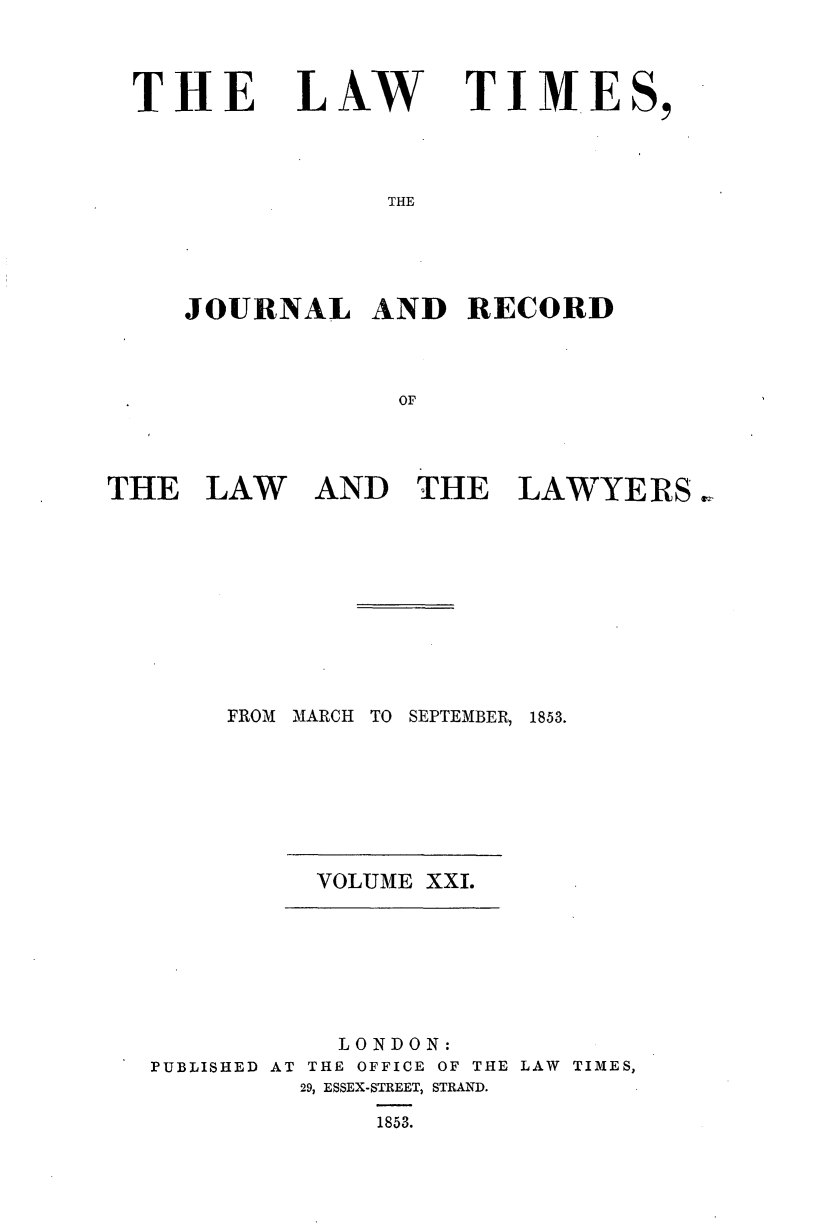 handle is hein.journals/lawtms21 and id is 1 raw text is: 



THE


LAW


TIMES,


THE


JOURNAL AND RECORD



             or


THE   LAW


AND   THE   LAWYERS


FROM MARCH TO SEPTEMBER, 1853.


VOLUME XXI.


           LONDON:
PUBLISHED AT THE OFFICE OF THE LAW TIMES,
         29, ESSEX-STREET, STRAND.

             1853.


