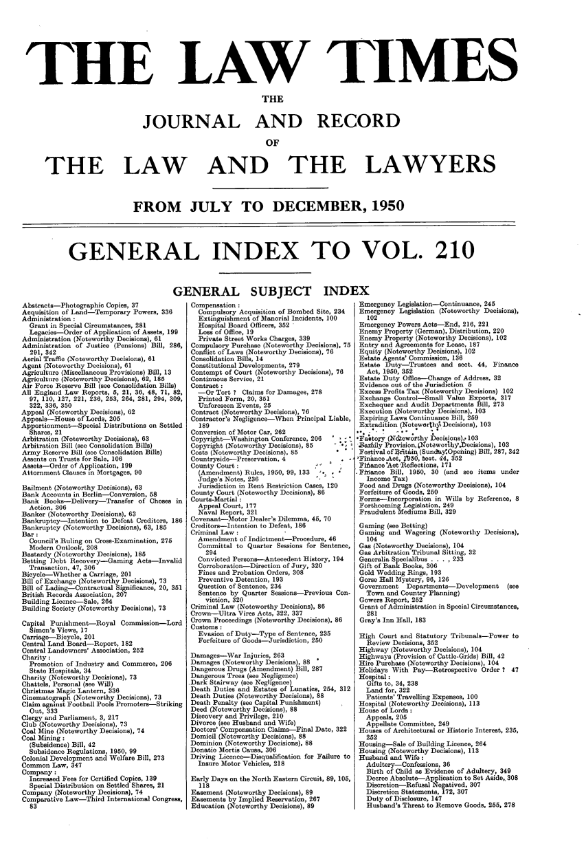 handle is hein.journals/lawtms210 and id is 1 raw text is: 








LAW TIMES


                               THE


JOURNAL AND RECORD

                                OF


THE LAW


AND THE LAWYERS


                 FROM JULY TO DECEMBER, 1950





GENERAL INDEX TO VOL. 210


Abstracts-Photographic Copies, 37
Acquisition of Land-Temporary Powers, 336
Administration:
  Grant in Special Circumstances, 281
  Legacies-Order of Application of Assets, 199
Administration (Noteworthy Decisions), 61
Administration of Justice (Pensions) Bill, 286,
  291, 342
Aerial Traffic (Noteworthy Decisions), 61
Agent (Noteworthy Decisions), 61
Agriculture (Miscellaneous Provisions) Bill, 13
Agriculture (Noteworthy Decisions), 62, 185
Air Force Reserve Bill (see Consolidation Bills)
All England Law Reports, 5, 21, 36, 48, 71, 82,
  97, 110, 127, 221, 236, 253, 264, 281, 294, 309,
  322, 336, 350
Appeal (Noteworthy Decisions), 62
Appeals-House of Lords, 205
Apportionment-Special Distributions on Settled
  Shares, 21
Arbitration (Noteworthy Decisions), 63
Arbitration Bill (see Consolidation Bills)
Army Reserve Bill (see Consolidation Bills)
Assents on Trusts for Sale, 106
Assets-Order of Application, 199
Attornment Clauses in Mortgages, 90

Bailment (Noteworthy Decisions), 63
Bank Accounts in Berlin-Conversion, 58
Bank Books-Delivery-Transfer of Choses in
  Action, 306
Banker (Noteworthy Decisions), 63
Bankruptcy-Intention to Defeat Creditors, 186
Bankruptcy (Noteworthy Decisions), 63, 185
Bar:
  Council's Ruling on Cross-Examination, 275
  Modern Outlook, 208
Bastardy (Noteworthy Decisions), 185
Betting Debt Recovery-Gaming Acts-Invalid
  Transaction, 47, 306
Bicycle-Whether a Carriage, 201
Bill of Exchange (Noteworthy Decisions), 73
Bill of Lading-Contractual Significance, 20, 351
British Records Association, 207
Building Licence-Sale, 264
Building Society (Noteworthy Decisions), 73

Capital Punishment-Royal Commission-Lord
  Simon's Views, 17
Carriage-Bicycle, 201
Central Land Board-Report, 182
Central Landowners' Association, 252
Charity :
  Promotion of Industry and Commerce, 206
  State Hospitals, 34
Charity (Noteworthy Decisions), 73
Chattels, Personal (see Will)
Christmas Magic Lantern, 336
Cinematograph (Noteworthy Decisions), 73
Claim against Football Pools Promoters-Striking
  Out, 333
Clergy and Parliament, 3, 217
Club (Noteworthy Decisions), 73
Coal Mine (Noteworthy Decisions), 74
Coal Mining:
  (Subsidence) Bill, 42
  Subsidence Regulations, 1950, 99
Colonial Development and Welfare Bill, 273
Common Law, 347
Company:
  Increased Fees for Certified Copies, 139
  Special Distribution on Settled Shares, 21
Company (Noteworthy Decisions), 74
Comparative Law-Third International Congress,
  83


ENERAL SUBJECT INDI
  Compensation :
    Compulsory Acquisition of Bombed Site, 234
    Extinguishment of Manorial Incidents, 100
    Hospital Board Officers, 352
    Loss of Office, 19
    Private Street Works Charges, 339
  Compulsory Purchase (Noteworthy Decisions), 75
  Conflict of Laws (Noteworthy Decisions), 76
  Consolidation Bills, 14
  Constitutional Developments, 279
  Contempt of Court (Noteworthy Decisions), 76
  Continuous Service, 21
  Contract :
    -Or Tort ? Claims for Damages, 278
    Printed Form, 20, 351
    Unforeseen Events, 25
  Contract (Noteworthy Decisions), 76
  Contractor's Negligence-When Principal Liable,
    189
  Conversion of Motor Car, 262
  Copyright-Washington Conference, 206
  Copyright (Noteworthy Decisions), 85
  Costs (Noteworthy Decisions), 85
  Countryside-Preservation, 4
  County Court :                  I
    (Amendment) Rules, 1950, 99, 133
    Judge's Notes, 236
    Jurisdiction in Rent Restriction Cases, 120
  County Court (Noteworthy Decisions), 86
  Courts-Martial :
  Appeal Court, 177
  Naval Report, 321
  Covenant-Motor Dealer's Dilemma, 45, 70
  Creditors-Intention to Defeat, 186
  Criminal Law :
  Amendment of Indictment-Procedure, 46
    Committal to Quarter Sessions for Sentence,
    294
    Convicted Persons-Antecedent History, 194
    Corroboration-Direction of Jury, 320
    Fines and Probation Orders, 308
    Preventive Detention, 193
    Question of Sentence, 234
    Sentence by Quarter Sessions-Previous Con-
    viction, 320
  Criminal Law (Noteworthy Decisions), 86
  Crown-Ultra Vires Acts, 322, 337
  Crown Proceedings (Noteworthy Decisions), 86
  Customs :
    Evasion of Duty-T3pe of Sentence, 235
    Forfeiture of Goods-Jurisdiction, 250

  Damages-War Injuries, 263
  Damages (Noteworthy Decisions), 88
  Dangerous Drugs (Amendment) Bill, 287
  Dangerous Trees (see Negligence)
  .Dark Stairway (see Negligence)
  Death Duties and Estates of Lunatics, 254, 312
  Death Duties (Noteworthy Decisions), 88
  Death Penalty (see Capital Punishment)
  Deed (Noteworthy Decisions), 88
  Discovery and Privilege, 210
  Divorce (see Husband and Wife)
  Doctors' Compensation Claims-Final Date, 322
  Domicil (Noteworthy Decisions), 88
  Dominion (Noteworthy Decisions), 88
  Donatio Mortis Causa, 306
  Driving Licence-Disqualification for Failure to
    Insure Motor Vehicles, 218

  Early Days on the North Eastern Circuit, 89, 105,
    118
  Easement (Noteworthy Decisions), 89
  Easements by Implied Reservation, 267
  Education (Noteworthy Decisions), 89


Emergency Legislation-Continuance, 245
Emergency Legislation (Noteworthy Decisions),
   102
 Emergency Powers Acts-End, 216, 221
 Enemy Property (German), Distribution, 220
 Enemy Property (Noteworthy Decisions), 102
 Entry and Agreements for Lease, 187
 Equity (Noteworthy Decisions), 102
 Estate Agents' Commission, 136
 Estate Duty-Trustees and sect. 44, Finance
   Act, 1950, 352
 Estate Duty Office-Change of Address, 32
 Evidence out of the Jurisdiction 5
 Excess Profits Tax (Noteworthy Decisions) 102
 Exchange Control-Small Value Exports, 317
 Exchequer and Audit Departments Bill, 273
 Execution (Noteworthy Decisions), 103
 Expiring Laws Continuance Bill, 259
 Extradition (Notewarthll Decisions), 103

 Fa'tory (N&,iewotthy becisios),. 103
 .Ba Aily Provision, (Notewotbhy.Decisions), 103
 Festival of rAtin (Sundy'Opening) Bill, 287, 342
 'Finance Act, 195d, heat. 44, 352
 Fliance 'Aet Reflections, 171
.Fhiance Bill, 1950, 30 (and see items under
   Income Tax)
 Food and Drugs (Noteworthy Decisions), 104
 Forfeiture of Goods, 250
 Forms-Incorporation in Wills by Reference, 8
 Forthcoming Legislation, 249
 Fraudulent Mediums Bill, 329

 Gaming (see Betting)
 Gaming and Wagering (Noteworthy Decisions),
   104
 Gas (Noteworthy Decisions), 104
 Gas Arbitration Tribunal Sitting, 32
 Generalia Specialibus .. . . 233
 Gift of Bank Books, 306
 Gold Wedding Rings, 193
 Gorse Hall Mystery, 96, 126
 Government  Departments- Development   (see
   Town and Country Planning)
 Gowers Report, 252
 Grant of Administration in Special Circumstances,
   281
 Gray's Inn Hall, 183

 High Court and Statutory Tribunals-Power to
   Review Decisions, 352
 Highway (Noteworthy Decisions), 104
 Highways (Provision of Cattle-Grids) Bill, 42
 Hire Purchase (Noteworthy Decisions), 104
 Holidays With Pay-Retrospective Order ? 47
 Hospital :
   Gifts to, 34, 238
   Land for, 322
   Patients' Travelling Expenses, 100
 Hospital (Noteworthy Decisions), 113
 House of Lords:
   Appeals, 205
   Appellate Committee, 249
 Houses of Architectural or Historic Interest, 235,
   252
 Housing-Sale of Building Licence, 264
 Housing (Noteworthy Decisions), 113
 Husband and Wife:
   Adultery-Confessions, 36
   Birth of Child as Evidence of Adultery, 349
   Decree Absolute-Application to Set Aside,. 308
   Discretion-Refusal Negatived, 307
   Discretion Statements, 172, 307
   Duty of Disclosure, 147
   Husband's Threat to Remove Goods, 255, 278


THE


